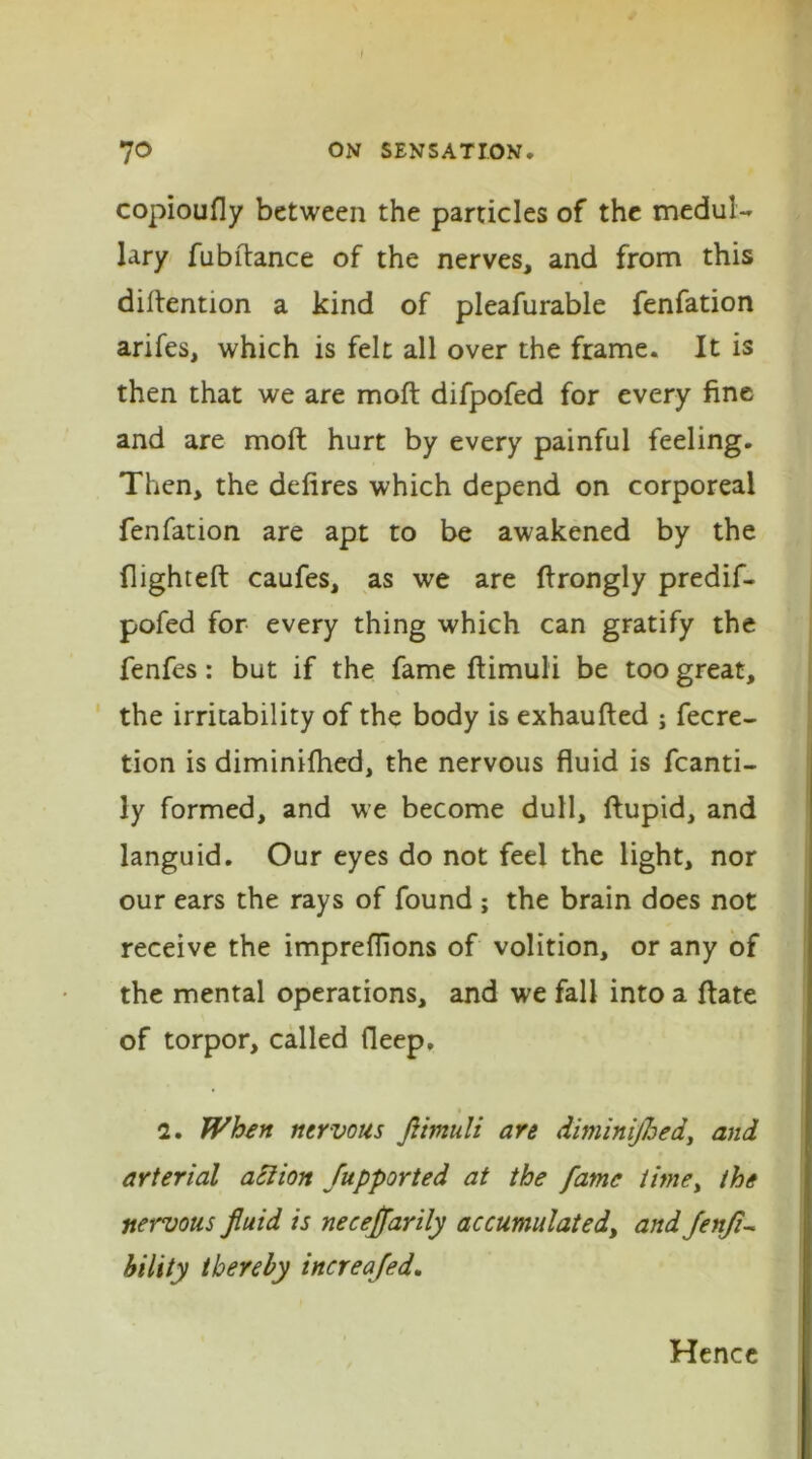 copioufly between the particles of the medul- lary fubftance of the nerves, and from this detention a kind of pleafurable fenfation arifes, which is felt all over the frame. It is then that we are molt difpofed for every fine and are molt hurt by every painful feeling. Then, the defires which depend on corporeal fenfation are apt to be awakened by the flighted caufes, as we are flrongly predif- pofed for every thing which can gratify the fenfes: but if the fame ftimuli be too great, the irritability of the body is exhaufied ; fecre- tion is diminifhed, the nervous fluid is fcanti- ly formed, and we become dull, ftupid, and languid. Our eyes do not feel the light, nor our ears the rays of found ; the brain does not receive the impreffions of volition, or any of the mental operations, and we fall into a ftate of torpor, called deep, 2. When nervous ftimuli are diminished, and arterial action Supported at the fame time, the nervous fluid is neceffarily accumulatedi andSenft- bility thereby increafed. Hence