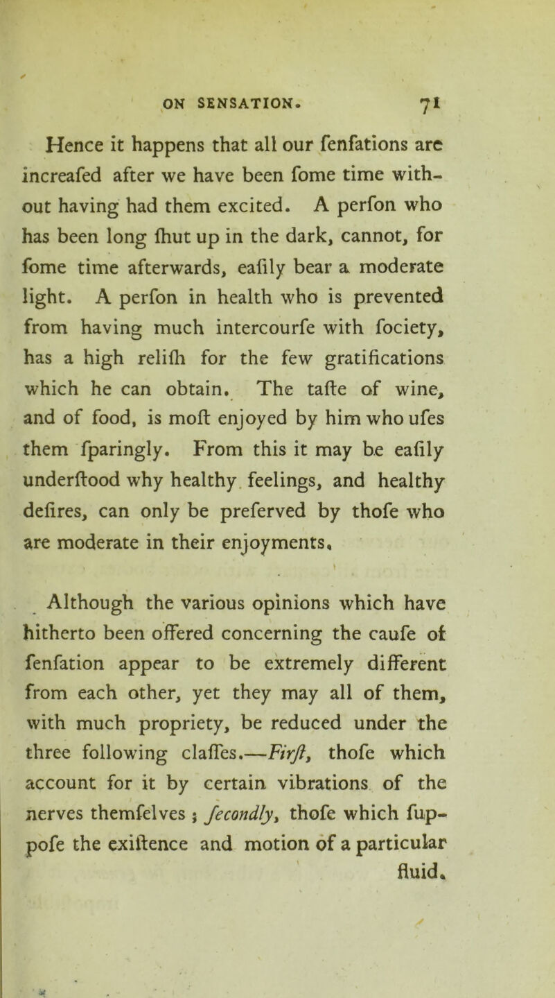 Hence it happens that all our fenfations are increafed after we have been fome time with- out having had them excited. A perfon who has been long fhut up in the dark, cannot, for fome time afterwards, eafily bear a moderate light. A perfon in health who is prevented from having much intercourfe with fociety, has a high relifh for the few gratifications which he can obtain. The tafte of wine, and of food, is moft enjoyed by himwhoufes them fparingly. From this it may be eafily underftood why healthy feelings, and healthy defires, can only be preferved by thofe who are moderate in their enjoyments, , \ Although the various opinions which have hitherto been offered concerning the caufe of fenfation appear to be extremely different from each other, yet they may all of them, with much propriety, be reduced under the three following claffes.—Firjl, thofe which account for it by certain vibrations of the nerves themfelves j Jecondly, thofe which fup- pofe the exilfence and motion of a particular fluid.