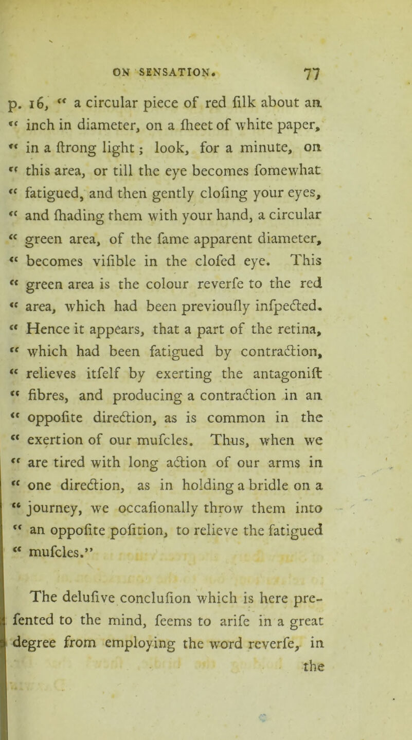 p. 16, “ a circular piece of red filk about aa t( inch in diameter, on a fheet of white paper, fC in a ftrong light; look, for a minute, on Cf this area, or till the eye becomes fomewhat “ fatigued, and then gently clofing your eyes, <c and (hading them with your hand, a circular “ green area, of the fame apparent diameter, “ becomes vilible in the clofed eye. This f< green area is the colour reverfe to the red <c area, which had been previoufly infpeCted. (t Hence it appears, that a part of the retina, “ which had been fatigued by contraction, “ relieves itfelf by exerting the antagonifl: “ fibres, and producing a contraction in ail <c oppofite direction, as is common in the c< exertion of our mufcles. Thus, when we <f are tired with long aCtion of our arms in “ one direction, as in holding a bridle on a “ journey, we occafionally throw them into ,c an oppofite pofition, to relieve the fatigued “ mufcles.” The delufive conclufion which is here pre- fented to the mind, feems to arife in a great degree from employing the word reverfe, in the