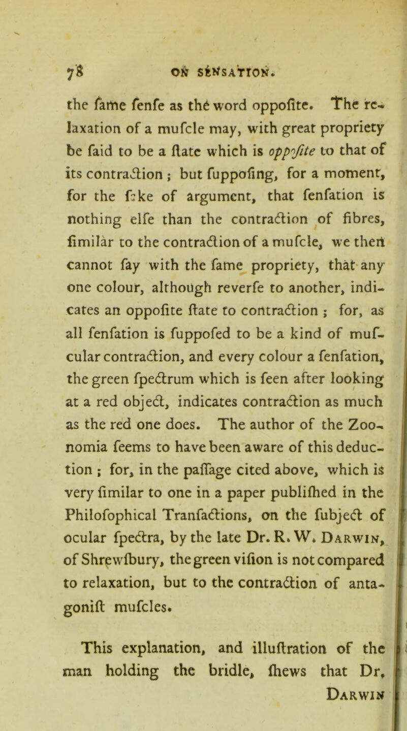 the fame fenfe as the word oppofite. The re- laxation of a mufcle may, with great propriety be faid to be a (late which is oppofite to that of its contraction ; but fuppofing, for a moment, for the fbke of argument, that fenfation is nothing elfe than the contraction of fibres, fimilar to the contraction of a mufcle, we theii cannot fay with the fame propriety, that any one colour, although reverfe to another, indi- cates an oppofite ftate to contraction ; for, as all fenfation is fuppofed to be a kind of muf- cular contraction, and every colour a fenfation, the green fpeCtrum which is feen after looking at a red objeCt, indicates contraction as much as the red one does. The author of the Zoo- nomia feems to have been aware of this deduc- tion ; for, in the pafiage cited above, which is very fimilar to one in a paper publifhed in the Philofophicai TranfaCtions, on the fubjeCt of ocular fpeCtra, by the late Dr. R*W* Darwin, of Shrewlbury, the green vifion is not compared to relaxation, but to the contraction of anta- gonift mufcles. This explanation, and illuftration of the man holding the bridle, (hews that Dr, Darwin