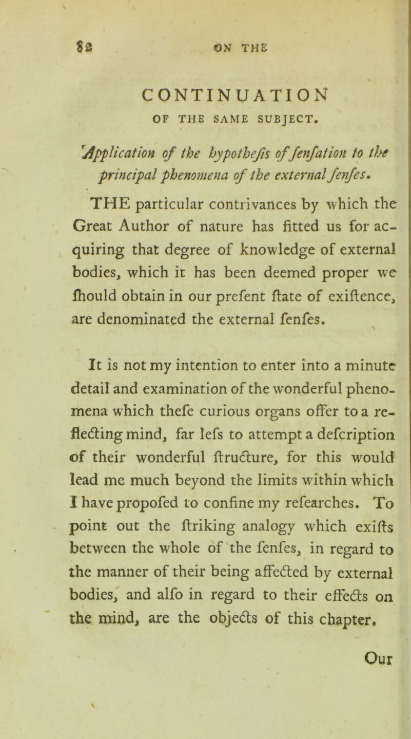 CONTINUATION OF THE SAME SUBJECT. application of the hypothecs of fenfation to the principal phenomena of the external fenfes. THE particular contrivances by which the Great Author of nature has fitted us for ac- quiring that degree of knowledge of external bodies, which it has been deemed proper w?e fhould obtain in our prefent flate of exiftence, are denominated the external fenfes. \ It is not my intention to enter into a minute detail and examination of the wonderful pheno- mena which thefe curious organs offer to a re- fledting mind, far lefs to attempt a defcription of their wonderful ftrudture, for this would lead me much beyond the limits within which I have propofed to confine my refearches. To point out the ftriking analogy which exifts between the whole of the fenfes, in regard to the manner of their being affedted by external bodies, and alfo in regard to their effedts on the mind, are the objedts of this chapter. Our