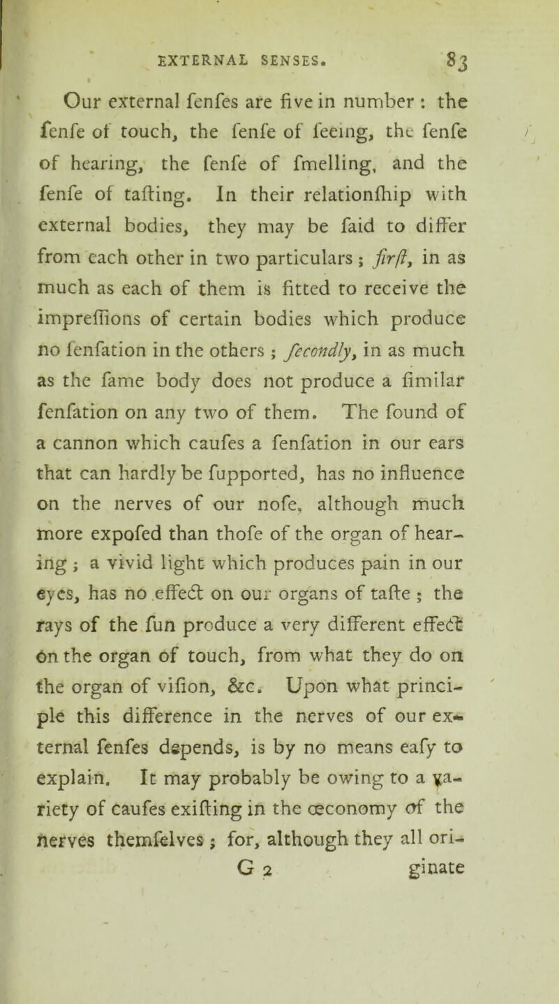 ■ Our external fenfes are five in number : the fenfe of touch, the lenfe of feeing, the fenfe of hearing, the fenfe of fmelling, and the fenfe of tailing. In their relationfiiip with external bodies, they may be faid to differ from each other in two particulars ; fir ft, in as much as each of them is fitted to receive the impreffions of certain bodies which produce no fenfation in the others ; fecondly, in as much as the fame body does not produce a fimilar fenfation on any two of them. The found of a cannon which caufes a fenfation in our ears that can hardly be fupported, has no influence on the nerves of our nofe, although much more expofed than thofe of the organ of hear- ing ; a vivid light which produces pain in our eyes, has no effedt on our organs of taffe ; the rays of the fun produce a very different effect On the organ of touch, from what they do on the organ of vifion, &c. Upon what princi- ple this difference in the nerves of our ex- ternal fenfes depends, is by no means eafy to explain. It may probably be owing to a va- riety of caufes exifting in the ceconomy of the nerves themfelves; for, although they all ori- G 2 ginate