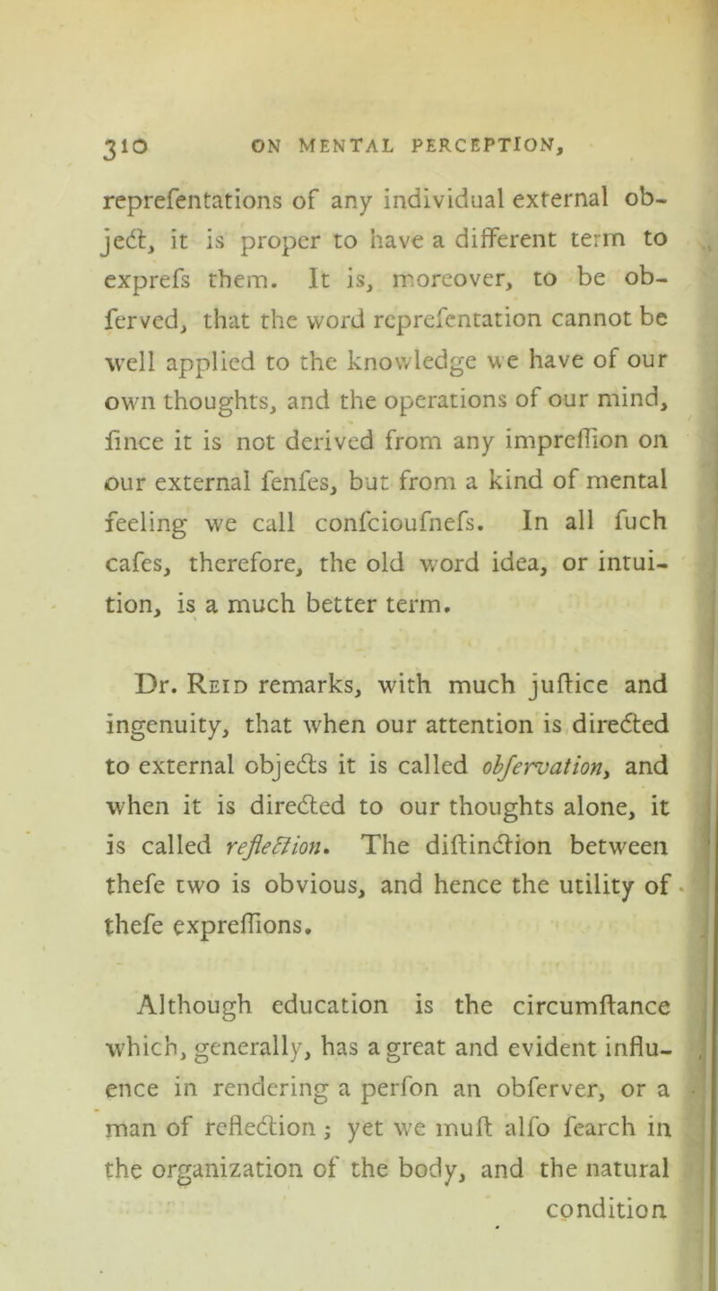 reprefentations of any individual external ob- ject, it is proper to have a different term to exprefs them. It is, moreover, to be ob- ferved, that the word reprefentation cannot be well applied to the knowledge we have of our own thoughts, and the operations of our mind, lince it is not derived from any impreffion on our external fenfes, but from a kind of mental feeling we call confcioufnefs. In all fuch cafes, therefore, the old word idea, or intui- tion, is a much better term. Dr. Reid remarks, with much juffice and ingenuity, that when our attention is diredted to external objedts it is called obfervation, and when it is directed to our thoughts alone, it is called reflection. The diftindlion between thefe two is obvious, and hence the utility of thefe expreffions. Although education is the circumftance w7hich, generally, has a great and evident influ- ence in rendering a perfon an obferver, or a man of reflection; yet we mu ft alfo fearch in the organization of the body, and the natural condition