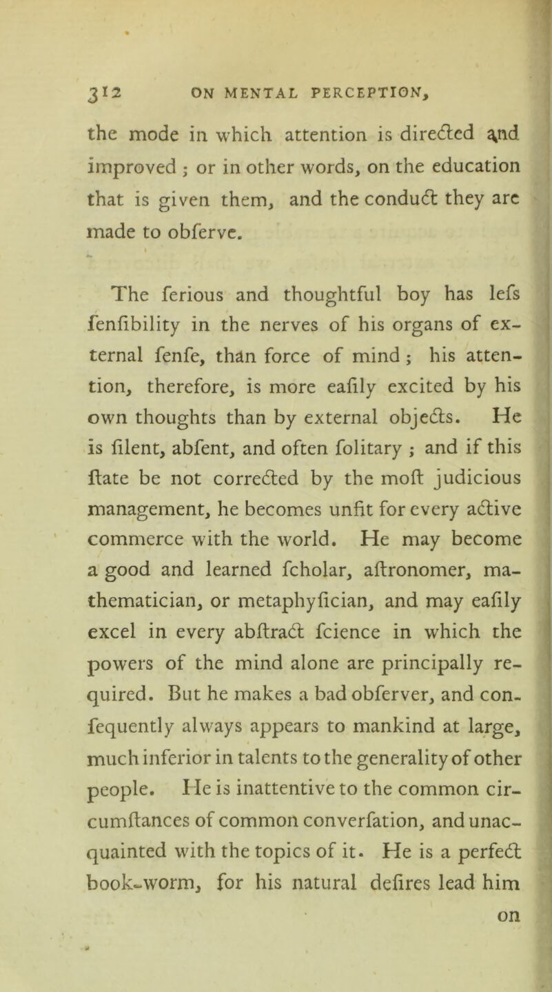 the mode in which attention is diredled ^nd. improved ; or in other words, on the education that is given them, and the condudt they are made to obfervc. i The ferious and thoughtful boy has lefs fenfibility in the nerves of his organs of ex- ternal fenfe, than force of mind; his atten- tion, therefore, is more eafily excited by his own thoughts than by external objects. He is filent, abfent, and often folitary ; and if this ftate be not corrected by the moft judicious management, he becomes unfit for every adtive commerce with the world. He may become a good and learned fcholar, aftronomer, ma- thematician, or metaphyfician, and may eafily excel in every abftradt fcience in wrhich the powers of the mind alone are principally re- quired. But he makes a bad obferver, and con- fequently always appears to mankind at large, much inferior in talents to the generality of other people. He is inattentive to the common cir- cumftances of common converfation, and unac- quainted with the topics of it. He is a perfedt book-worm, for his natural defires lead him on