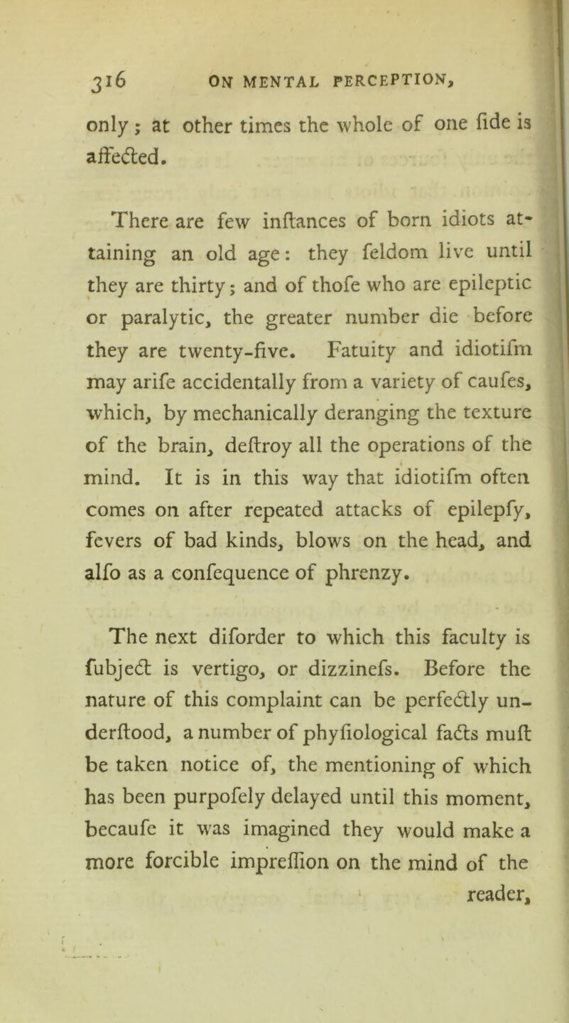 only; at other times the whole of one fide is alfedted. There are few inftances of bom idiots at- taining an old age: they feldom live until they are thirty; and of thofe who are epileptic or paralytic, the greater number die before they are twenty-five. Fatuity and idiotifm may arife accidentally from a variety of caufes, which, by mechanically deranging the texture of the brain, deftroy all the operations of the mind. It is in this way that idiotifm often comes on after repeated attacks of epilepfy, fevers of bad kinds, blows on the head, and alfo as a confequence of phrenzy. The next diforder to which this faculty is fubjedt is vertigo, or dizzinefs. Before the nature of this complaint can be perfedtly un- derftood, a number of phyfiological fadts muft be taken notice of, the mentioning of which has been purpofely delayed until this moment, becaufe it was imagined they would make a more forcible impreffion on the mind of the reader.
