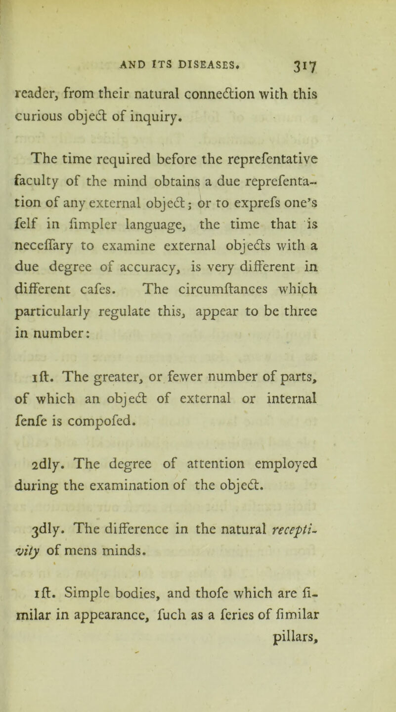 reader, from their natural connection with this curious objeCt of inquiry. The time required before the reprefentative faculty of the mind obtains a due reprefenta- tion of any external objeCt; or to exprefs one’s felf in fimpler language, the time that is neceffary to examine external objeCts with a due degree of accuracy, is very different in different cafes. The circumftances which f particularly regulate this, appear to be three in number: 1 ft. The greater, or fewer number of parts, of which an objeCt of external or internal fenfe is compofed. 2dly. The degree of attention employed during the examination of the objeCt. 3dly. The difference in the natural recepti- vity of mens minds. 1 1 ft. Simple bodies, and thofe which are fi- milar in appearance, fuch as a feries of fimilar pillars.