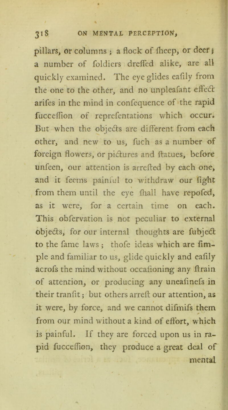 pillars, or columns; a flock of fhccp, or deer $ a number of foldiers dreffed alike, are all quickly examined. The eye glides eafily from the one to the other, and no unpleafant effed: arifes in the mind in confequence of the rapid fuccefiion of reprefentations which occur. But when the objects are different from each other, and new to us, fuch as a number of foreign flowers, or pictures and ffatues, before unfeen, our attention is arrefted by each one, and it feems painiul to withdraw our fight \ from them until the eye fliall have repofcd, as it were, for a certain time on each. This obfervation is not peculiar to external objects, for our internal thoughts are fubjed: to the fame laws ; thofe ideas which are Am- ple and familiar to us, glide quickly and eafily acrofs the mind without occalioning any drain of attention, or producing any uneafinefs in their tranfit; but others arreft our attention, as 4 it were, by force, and we cannot difmifs them from our mind without a kind of effort, which is painful. If they are forced upon us in ra- pid fucceffion, they produce a great deal of mental