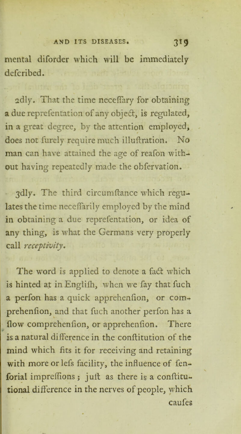 mental diforder which will be immediately deferibed. 2dly. That the time necefiary for obtaining a due reprefentation of any objed:, is regulated, in a great degree, by the attention employed, r does not furely require much illuftration. No man can have attained the age of reafon with- out having repeatedly made the obfervation. 3dly. The third circumftance which regu- lates the time necdfarily employed by the mind in obtaining a due reprefentation, or idea of any thing, is what the Germans very properly call receptivity. The word is applied to denote a fad: which is hinted at inEnglifh, when we fay that fuch a perfon has a quick apprehenfion, or com- prehenfion, and that fuch another perfon has a flow comprehenfion, or apprehenfion. There is a natural difference in the conftitution of the mind which fits it for receiving and retaining with more or lefs facility, the influence of fen- forial impreflions; jull as there is a conflitu- tional difference in the nerves of people, which caufes