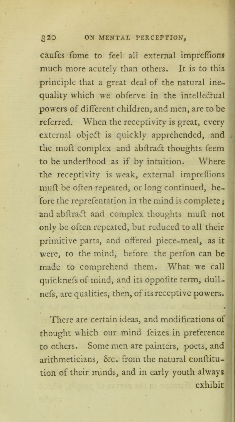 caufes fome to feci all external impreflions much more acutely than others. It is to this principle that a great deal of the natural ine- quality which we obferve in the intelledtual powers of different children, and men, are to be referred. When the receptivity is great, every external objedl is quickly apprehended, and , the moft complex and abftrad: thoughts feem to be underftood as if by intuition. Where the receptivity is weak, external impreffions muff be often repeated, or long continued, be- fore the reprefentation in the mind is complete; and abftract and complex thoughts muft not only be often repeated, but reduced to all their primitive parts, and offered piece-meal, as it were, to the mind, before the perfon can be made to comprehend them. What we call quicknefs of mind, and its oppofite term, dull- nefs, are qualities, then, of its receptive powers. % There are certain ideas, and modifications of thought which our mind feizes in preference to others. Some men are painters, poets, and arithmeticians, &c. from the natural conffitu- tion of their minds, and in early youth always exhibit I