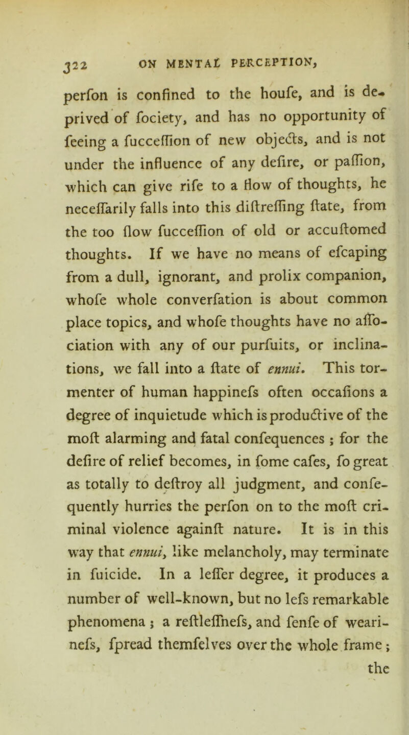 perfon is confined to the houfe, and is de- prived of fociety, and has no opportunity of feeing a fucceflion of new objects, and is not under the influence of any defire, or pafflon, which can give rife to a flow of thoughts, he neceflarily falls into this diftrefling date, from the too flow fucceflion of old or accuftomed thoughts. If wre have no means of efcaping from a dull, ignorant, and prolix companion, whofe whole converfation is about common place topics, and whofe thoughts have no aflo- ciation with any of our purfuits, or inclina- tions, we fall into a ftate of ennui. This tor- menter of human happinefs often occafions a degree of inquietude which is productive of the moft alarming and fatal confequences ; for the defire of relief becomes, in fome cafes, fo great as totally to deftroy all judgment, and confe- quently hurries the perfon on to the moft cri- minal violence againft nature. It is in this way that ennui, like melancholy, may terminate in fuicide. In a lefler degree, it produces a number of well-known, but no lefs remarkable phenomena ; a reftleflnefs, and fenfe of weari- nefs, fpread themfelves over the whole frame; the