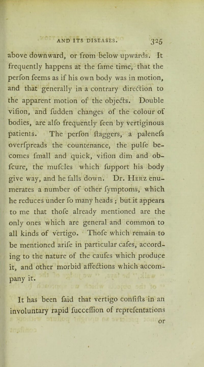 above downward, or from below upwards. It frequently happens at the fame time, that the perfon feems as if his own body was in motion, and that generally in a contrary direction to the apparent motion of the objects. Double vilion, and fudden changes of the colour of bodies, are alfo frequently feen by vertiginous patients. The perfon ftaggers, a palenefs overfpreads the countenance, the pulfe be- comes fmall and quick, vilion dim and ob- fcure, the mufcles which fupport his body give way, and he falls down. Dr. Herz enu- merates a number of other fymptoms, which he reduces under fo many heads ; but it appears to me that thofe already mentioned are the only ones which are general and common to all kinds of vertigo. Thofe which remain to be mentioned arife in particular cafes, accord- ing to the nature of the caufes which produce it, and other morbid affe&ions which accom- pany it. It has been faid that vertigo conlifts in an involuntary rapid fuccelfion of reprefentations or