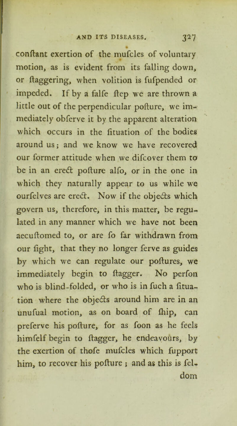 condant exertion of the mufcles of voluntary motion, as is evident from its falling down, or daggering, when volition is fufpended or impeded. If by a falfe dep we are thrown a little out of the perpendicular podure, we im- mediately obferve it by the apparent alteration which occurs in the dtuation of the bodies around us; and we know we have recovered our former attitude when we difcover them to be in an eredt podure alfo, or in the one in which they naturally appear to us while we ourfelves are eredt. Now if the objedts which govern us, therefore, in this matter, be regu- lated in any manner which we have not been aecudomed to, or are fo far withdrawn from our dght, that they no longer ferve as guides by which we can regulate our podures, we immediately begin to dagger. No perfon who is blind-folded, or who is in fuch a dtua- tion where the objedts around him are in an unufual motion, as on board of fhip, can preferve his podure, for as foon as he feels himfelf begin to dagger, he endeavours, by the exertion of thofe mufcles which fupport him, to recover his podure j and as this is fel- dom