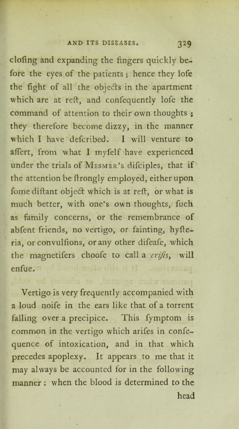 doling and expanding the fingers quickly be- fore the eyes of the patients ; hence they lofe the fight of all the objects in the apartment which are at reft, and confequently lofe the command of attention to their own thoughts ; they therefore become dizzy, in the manner which I have defcribed. I will venture to affert, from what I myfelf have experienced under the trials of Mesmer’s difciples, that if the attention be ftrongly employed, either upon fomediftant objedt which is at reft, or what is much better, with one’s own thoughts, fuch as family concerns, or the remembrance of abfent friends, no vertigo, or fainting, hyfte- ria, or convulfions, or any other difeafe, which the magnetifers choofe to call a crifis> will enfue. Vertigo is very frequently accompanied with a loud noife in the ears like that of a torrent falling over a precipice. This fymptom is common in the vertigo which arifes in confe- quence of intoxication, and in that which precedes apoplexy. It appears to me that it may always be accounted for in the following manner : when the blood is determined to the head