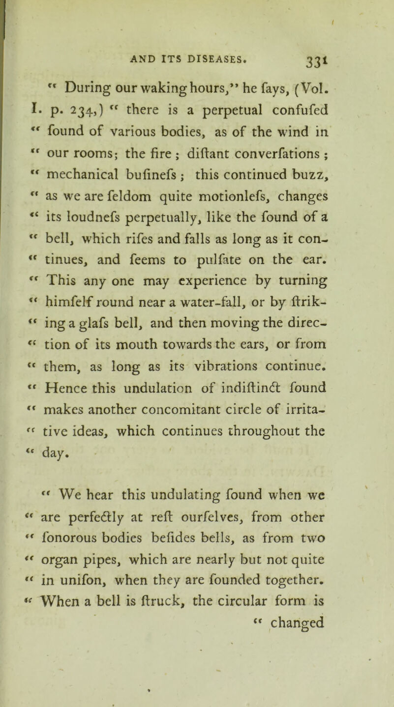 AND ITS DISEASES# 33I ft During our waking hours/’ he fays, (Vol. I. p. 234,) ff there is a perpetual confufed *c found of various bodies, as of the wind in “ our rooms; the fire ; diftant converfations ; tf mechanical bufinefs ; this continued buzz, f‘ as we are feldom quite motionlefs, changes its loudnefs perpetually, like the found of a  bell, which rifes and falls as long as it con- *f tinues, and feems to pulfate on the ear. tr This any one may experience by turning ** himfelf round near a water-fall, or by ftrik- ft ing a glafs bell, and then moving the direc- “ tion of its mouth towards the ears, or from “ them, as long as its vibrations continue. <f Hence this undulation of indiftindt found €t makes another concomitant circle of irrita- tive ideas, which continues throughout the “ day. “ We hear this undulating found when we <( are perfectly at reft ourfelves, from other “ fonorous bodies befides bells, as from two *f organ pipes, which are nearly but not quite t( in unifon, when they are founded together. “ When a bell is ftruck, the circular form is “ changed