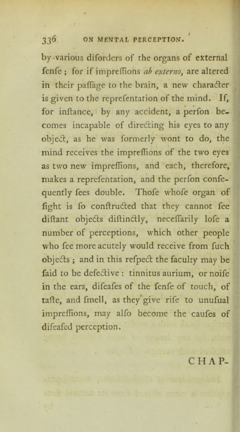 by-various diforders of the organs of external fenfe ; for if impreflions ab externo> are altered in their paflage to the brain, a new character is given to the reprefentation of the mind. If, • * for inftance, by any accident, a perfon be- comes incapable of directing his eyes to any object, as he was formerly wont to do, the mind receives the impreflions of the two eyes as two new impreflions, and each, therefore, makes a reprefentation, and the perfon confe- quently fees double. Thofe whofe organ of fight is fo conftrudted that they cannot fee diftant objects diftindtly, neceffarily lofe a number of perceptions, which other people who fee more acutely would receive from fuch objedts ; and in this refpedt the faculty may be faid to be defective : tinnitus aurium, or noife in the ears, difeafes of the fenfe of touch, of tafte, and fmell, as they give rife to unufual impreflions, may alfo become the caufes of difeafed perception. C H A P-