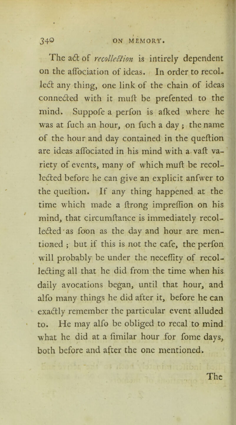 ' The aCt of recollection is intirely dependent on the affociation of ideas. In order to recoi- led; any thing, one link of the chain of ideas connected with it muff be prefented to the mind. Suppofe a perfon is afked where he was at fuch an hour, on fuch a day ; the name of the hour and day contained in the queftion are ideas aflociated in his mind with a vaft va- * riety of events, many of which muff be recol- lected before he can give an explicit anfwer to the queition. If any thing happened at the time which made a ftrong impreflion on his mind, that circumftance is immediately recol- lected-as foon as the day and hour are men- tioned ; but if this is not the cafe, the perfon will probably be under the neceflity of recol- lecting all that he did from the time when his daily avocations began, until that hour, and I alfo many things he did after it, before he can exaCtly remember the particular event alluded to. He may alfo be obliged to recal to mind what he did at a fimilar hour for fome days, both before and after the one mentioned.