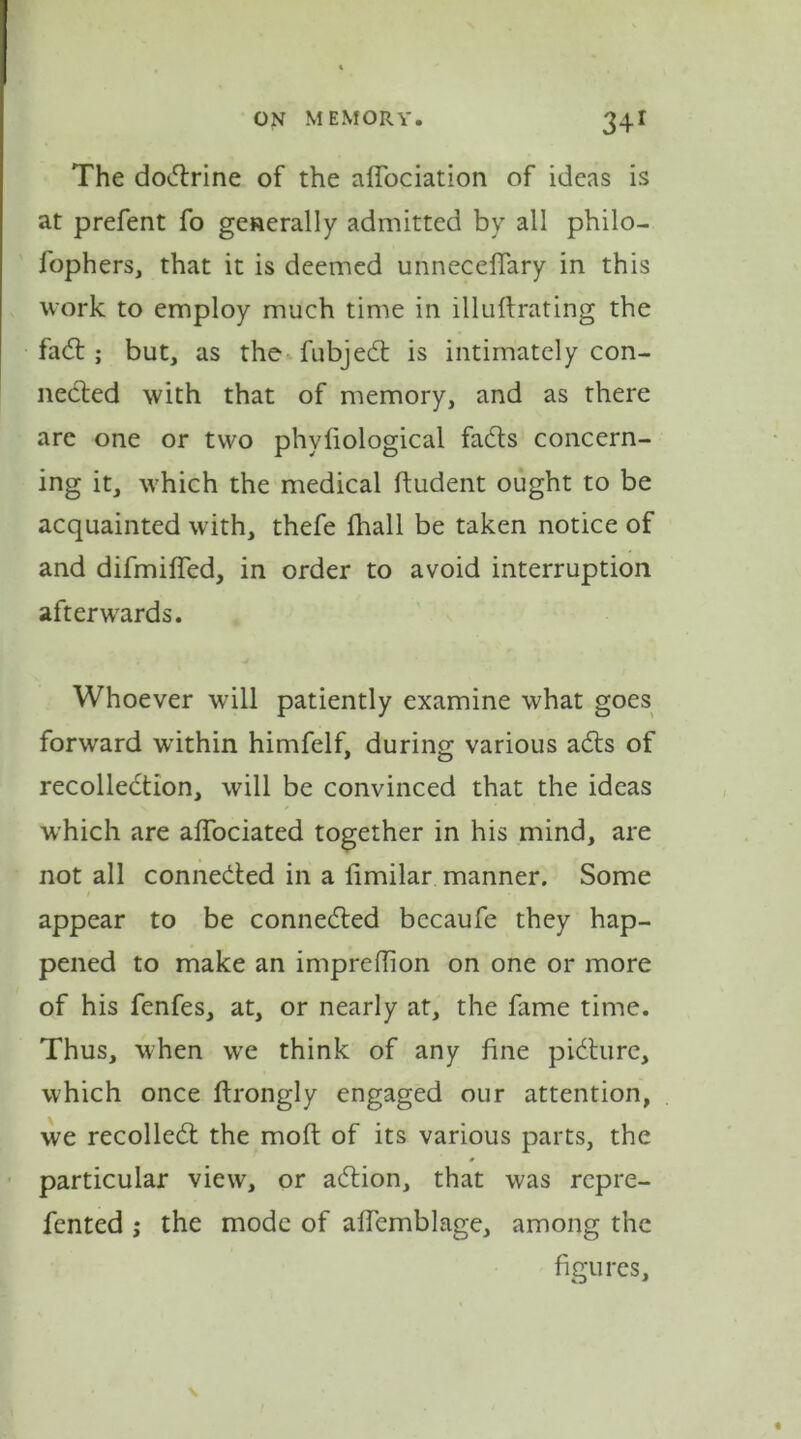 The dodrine of the affociation of ideas is at prefent fo generally admitted by all philo- fophers, that it is deemed unneceflary in this work to employ much time in illuftrating the fad; but, as the fubjed is intimately con- nected with that of memory, and as there are one or two phyfiological fads concern- ing it, which the medical ftudent ought to be acquainted with, thefe fhall be taken notice of and difmifled, in order to avoid interruption afterwards. Whoever will patiently examine what goes forward within himfelf, during various ads of recolledion, will be convinced that the ideas which are affociated together in his mind, are not all conneded in a limilar manner. Some appear to be conneded bccaufe they hap- pened to make an impreffion on one or more of his fenfes, at, or nearly at, the fame time. Thus, when we think of any fine pidure, which once ftrongly engaged our attention, we recoiled the mod of its various parts, the particular view, or adion, that was repre- fented j the mode of afTemblage, among the figures.
