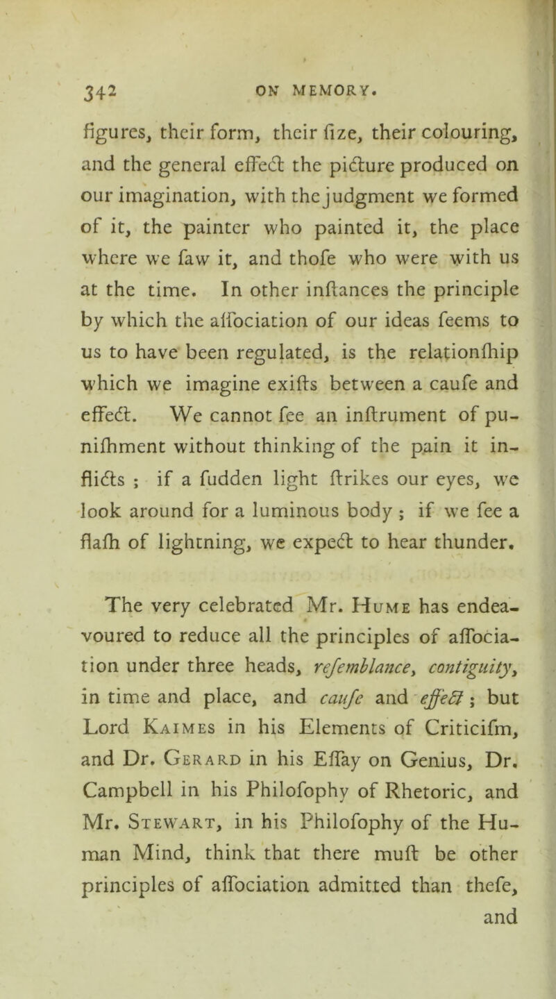 figures, their form, their fize, their colouring, and the general effedl the picture produced on our imagination, with thejudgment we formed of it, the painter who painted it, the place where we faw it, and thofe who were with us at the time. In other inftances the principle by which the aifociation of our ideas feems to us to have been regulated, is the relationship w'hich we imagine exifts between a caufe and effedt. We cannot fee an inftrument of pu- nifhment without thinking of the pain it in- flidts ; if a fudden light Strikes our eyes, wre look around for a luminous body ; if we fee a flafh of lightning, we expedt to hear thunder. The very celebrated Mr. Hume has endea- voured to reduce all the principles of affocia- tion under three heads, rejemblance, contiguity, in time and place, and caufe and effect; but Lord Kaimes in his Elements of Criticifm, and Dr. Gerard in his EfTay on Genius, Dr. Campbell in his Philofophy of Rhetoric, and Mr. Stewart, in his Philofophy of the Hu- man Mind, think that there muft be other principles of affociation admitted than thefe, and