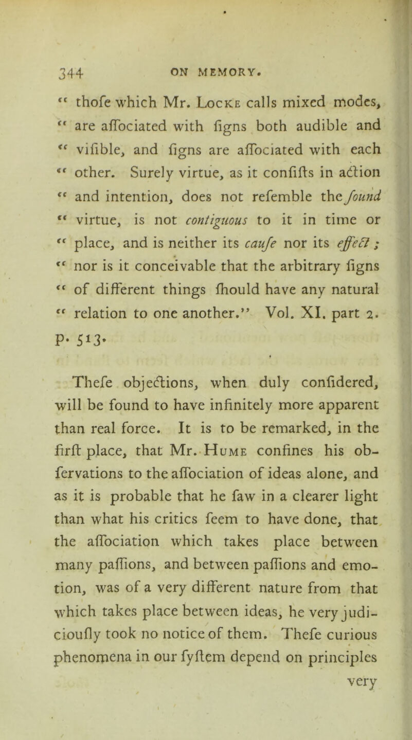 <c thofe which Mr. Locke calls mixed modes, “ are affociated with figns both audible and <c vifible, and figns are affociated with each <f other. Surely virtue, as it confifts in action <f and intention, does not refemble the found tf virtue, is not contiguous to it in time or tc place, and is neither its caufe nor its effect; tf nor is it conceivable that the arbitrary figns “ of different things fhould have any natural “ relation to one another.” Vol. XI. part 2. P- 5i3- * Thefe objections, when duly confidered, will be found to have infinitely more apparent than real force. It is to be remarked, in the firft place, that Mr. Hume confines his ob- fervations to the affociation of ideas alone, and as it is probable that he faw in a clearer light than what his critics feem to have done, that the affociation which takes place between many paffions, and between paflions and emo- tion, was of a very different nature from that which takes place between ideas, he very judi- cioufly took no notice of them. Thefe curious phenomena in our fyflem depend on principles very
