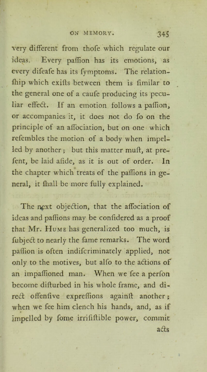 very different from thofe which regulate our ideas. Every paflion has its emotions, as every difeafe has its fymptoms. The relation- fhip which exifts between them is limilar to the general one of a caufe producing its pecu- liar effect. If an emotion follows a palfion, or accompanies it, it does not do fo on the principle of an affociation, but on one which refembles the motion of a body when impel- led by another; but this matter muff, at pre- fent, be laid afide, as it is out of order. In the chapter which treats of the pafTions in ge- neral, it fhall be more fully explained. The rvpxt objection, that the affociation of ideas and pafiions may be confidered as a proof that Mr. Hume has generalized too much, is fubject to nearly the fame remarks. The word paflion is often indifcriminately applied, not only to the motives, but alfo to the adtions of an impaffioned man. When we fee a perfon become difturbed in his whole frame, and di- rebt offenfive expreff ons again!! another; when we fee him clench his hands, and, as if impelled by fome irrififtible power, commit adts