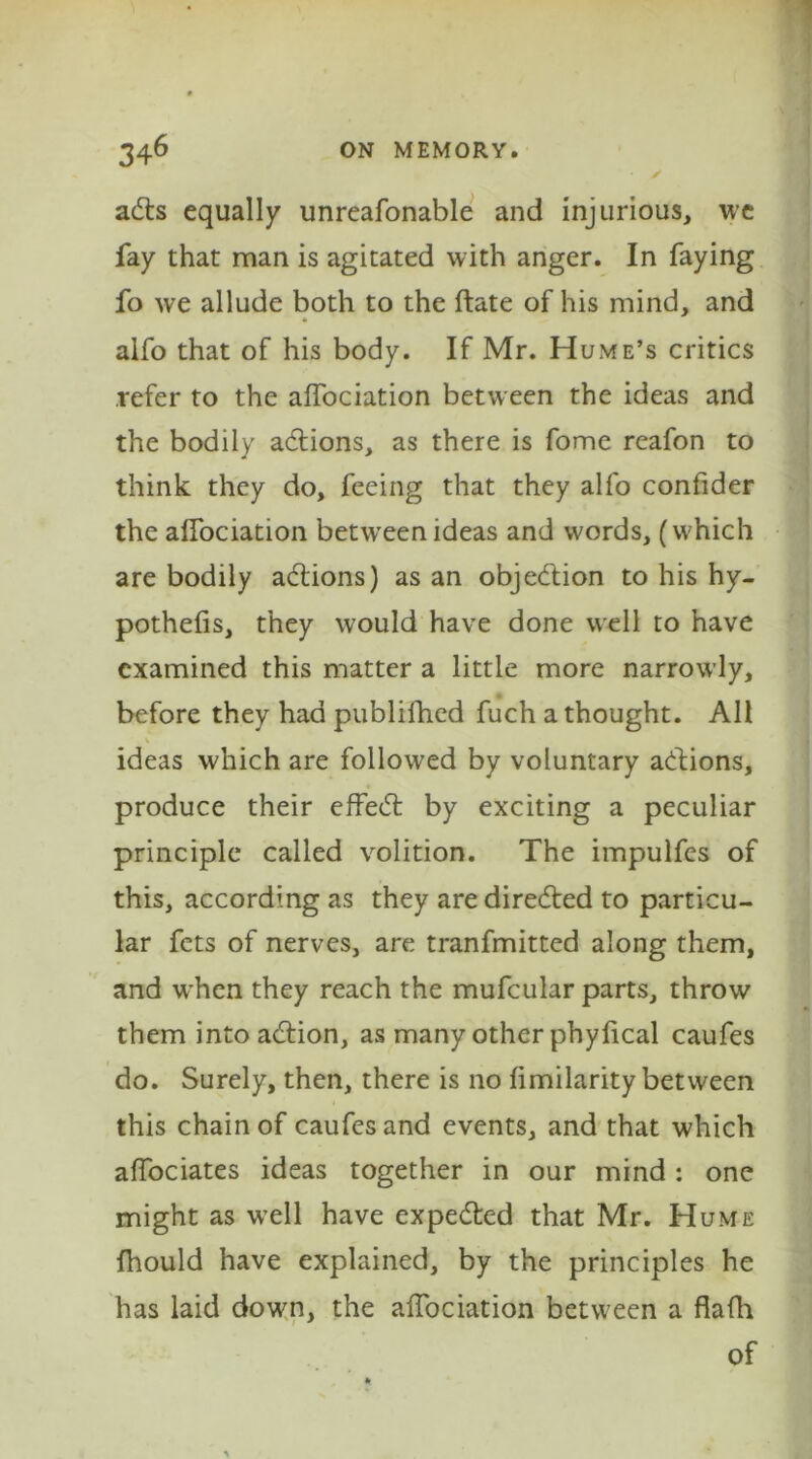 ads equally unreafonable and injurious, we fay that man is agitated with anger. In faying fo we allude both to the ftate of his mind, and * alfo that of his body. If Mr. Hume’s critics refer to the affociation between the ideas and the bodily adions, as there is fome reafon to think they do, feeing that they alfo confider the affociation between ideas and words, (which are bodily actions) as an objedion to his hy- pothelis, they would have done well to have examined this matter a little more narrowly, before they had publifhed fuch a thought. All . ideas which are followed by voluntary adions, produce their effed by exciting a peculiar principle called volition. The impulfes of this, according as they are direded to particu- lar fets of nerves, are tranfmitted along them, and when they reach the mufcular parts, throw them into adion, as many other phylical caufes do. Surely, then, there is no ftmilarity between this chain of caufes and events, and that which affociates ideas together in our mind: one might as well have expeded that Mr. Hume fhould have explained, by the principles he has laid down, the affociation between a flafh of