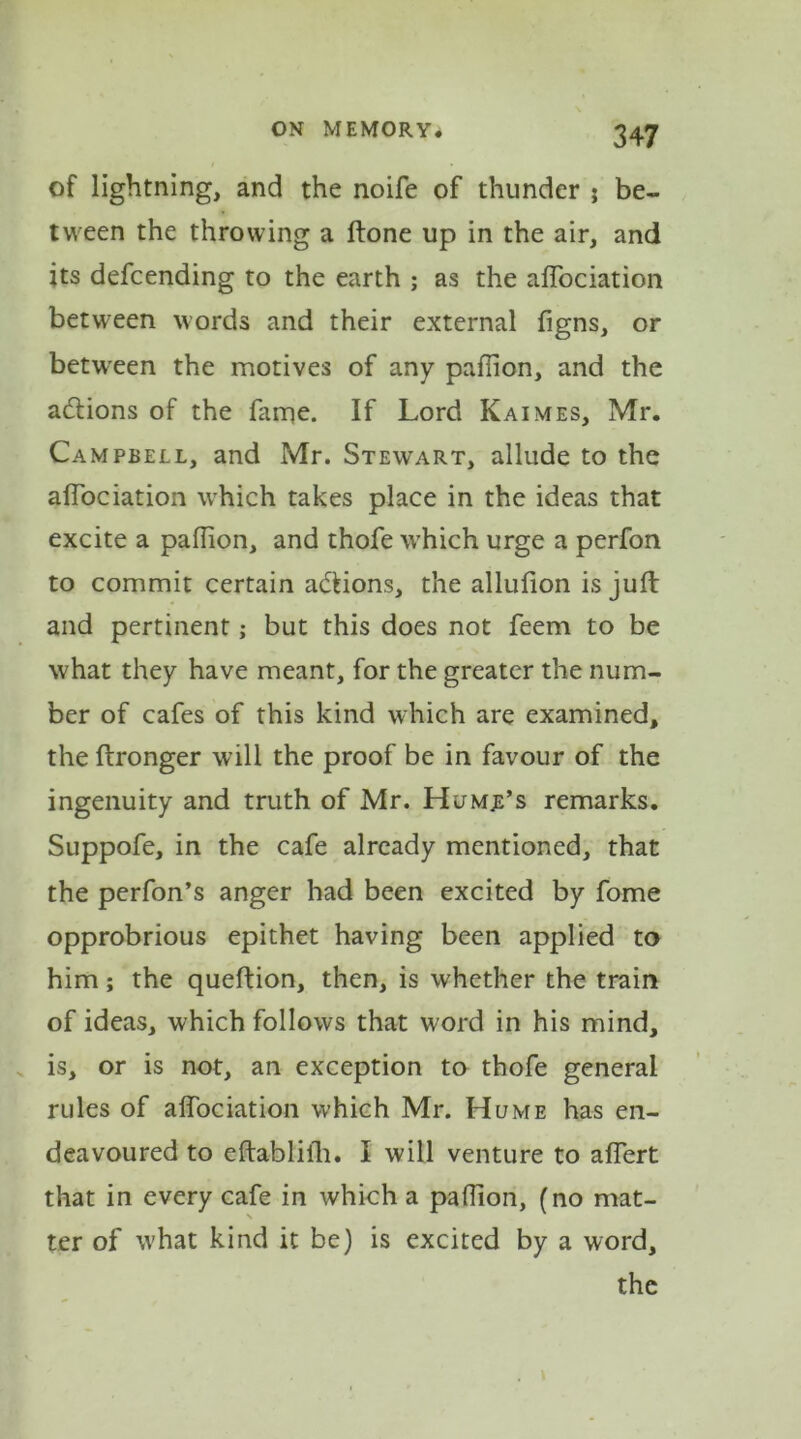of lightning, and the noife of thunder ; be- tween the throwing a ftone up in the air, and its defcending to the earth ; as the aflociation between words and their external figns, or between the motives of any paflion, and the actions of the fame. If Lord Kaimes, Mr. Campbell, and Mr. Stewart, allude to the aflociation wrhich takes place in the ideas that excite a paflion, and thofe which urge a perfon to commit certain adlions, the allufion is juft and pertinent; but this does not feem to be what they have meant, for the greater the num- ber of cafes of this kind which are examined, the ftronger will the proof be in favour of the ingenuity and truth of Mr. Hjmb’s remarks. Suppofe, in the cafe already mentioned, that the perfon’s anger had been excited by fome opprobrious epithet having been applied to him; the queftion, then, is whether the train of ideas, which follows that word in his mind, is, or is not, an exception to thofe general rules of affociation which Mr. Hume has en- deavoured to eftabliih. I will venture to affert that in every cafe in which a paflion, (no mat- ter of w'hat kind it be) is excited by a word, the