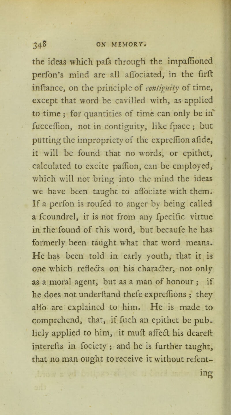 the ideas which pafs through the impaflioned performs mind are all afiociated, in the firft inftance, on the principle of contiguity of time, except that word be cavilled with, as applied to time; for quantities of time can only be in fucceffion, not in contiguity, like fpace ; but putting the impropriety of the exprefiion afidc, it will be found that no words, or epithet, calculated to excite paffion, can be employed, which will not bring into the mind the ideas we have been taught to affociate writh them. If a perfon is roufed to anger by being called a fcoundrel, it is not from any fpecihc virtue in the found of this word, but becaufe he has formerly been taught what that word means. He has been told in early youth, that it is one w?hich reflects on his character, not only as a moral agent, but as a man of honour ; if he does not underftand thefe expreffions ; they alfo are explained to him. He is made to comprehend, that, if fuch an epithet be pub- licly applied to him, it muft affect his deareft interefts in fociety ; and he is further taught, that no man ought to receive it without refent- ing
