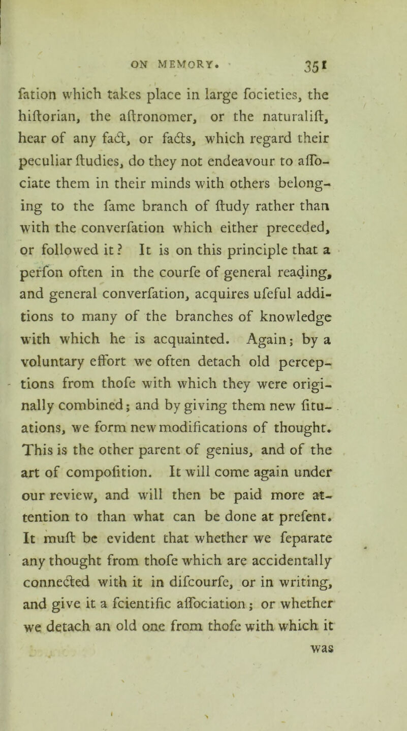 35 1 fation which takes place in large focieties, the hiftorian, the aftronomer, or the naturalift, hear of any fad:, or fads, which regard their peculiar ftudies, do they not endeavour to aflo- ciate them in their minds with others belong- ing to the fame branch of ftudy rather than with the converfation which either preceded, or followed it? It is on this principle that a perfon often in the courfe of general reading, and general converfation, acquires ufeful addi- tions to many of the branches of knowledge with which he is acquainted. Again; by a voluntary effort we often detach old percep- tions from thofe with which they were origi- nally combined; and by giving them new fitu- ations, we form new modifications of thought. This is the other parent of genius, and of the art of compofition. It will come again under our review, and will then be paid more at- tention to than what can be done at prcfent. It muft be evident that whether we feparate any thought from thofe which are accidentally connected with it in difcourfe, or in writing, and give it a fcientific affociation; or whether we detach an old one from thofe with which it was * « \ >