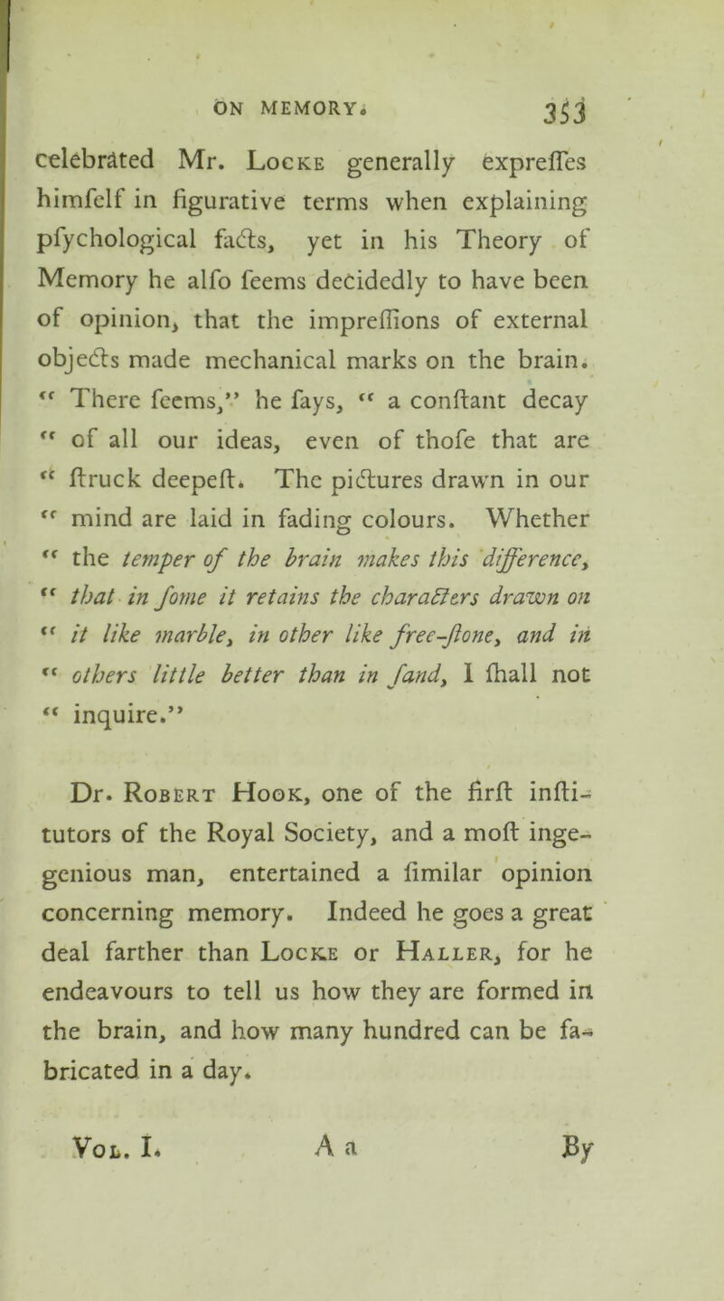 celebrated Mr. Locke generally expreffes himfelf in figurative terms when explaining pfychological faCts, yet in his Theory of Memory he alfo feems decidedly to have been of opinion, that the impreflions of external objects made mechanical marks on the brain. “ There feems/’ he fays, “ a conftant decay “ of all our ideas, even of thofe that are “ ftruck deepeft. The pictures drawn in our mind are laid in fading colours. Whether <f the temper of the brain makes this difference, tl that in foyne it retains the characters drawn on <f it like marble, in other like free-Jlone, and in ct others little better than in Jand, 1 fhall not “ inquire.” Dr. Robert Hook, one of the firft infti- tutors of the Royal Society, and a moft inge- genious man, entertained a limilar opinion concerning memory. Indeed he goes a great deal farther than Locke or Haller, for he endeavours to tell us how they are formed in the brain, and how many hundred can be fa- bricated in a day. ■A a Vol. I. By