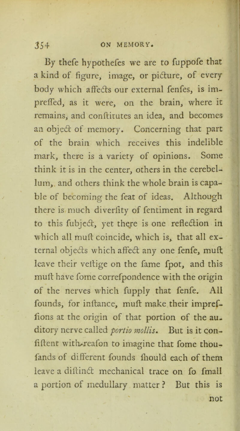 By thefe hypothefes we are to fuppofe that a kind of figure, image, or picture, of every body which affects our external fenfes, is im- preffed, as it were, on the brain, where it remains, and conftitutes an idea, and becomes an objedt of memory. Concerning that part of the brain which receives this indelible mark, there is a variety of opinions. Some think it is in the center, others in the cerebel- lum, and others think the whole brain is capa- ble of becoming the feat of ideas. Although there is much diverfity of fentiment in regard to this fubjedt, yet there is one reflection in which all muft coincide, which is, that all ex- ternal objects which affect any one fenfe, muft leave their veltige on the fame fpot, and this muff have fome correfpondence with the origin of the nerves which fupply that fenfe. All founds, for inftance, muft make their impref- lions at the origin of that portion of the au- ditory nerve called portio mollis. But is it con- fident witlweafon to imagine that fome thou- fands of different founds fhould each of them leave a diftindt mechanical trace on fo fmall a portion of medullary matter ? But this is not