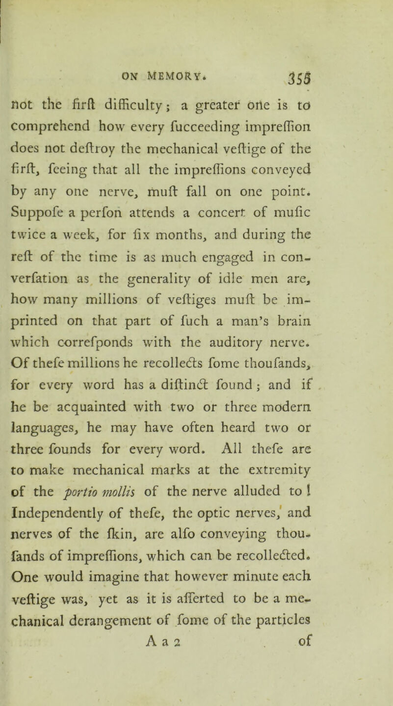 not the firft difficulty; a greater orle is to comprehend how every fucceeding impreffion does not deftroy the mechanical veftige of the firft, feeing that all the impreffions conveyed by any one nerve, muft fall on one point. Suppofe a perfon attends a concert of mufic twice a week, for fix months, and during the reft of the time is as much engaged in con- verfation as the generality of idle men are, how many millions of veftiges muft be im- printed on that part of fuch a man’s brain which correfponds with the auditory nerve. Of thefe millions he recollects fome thoufands, for every word has a diftinCt found ; and if he be acquainted with two or three modem languages, he may have often heard two or three founds for every word. All thefe are to make mechanical marks at the extremity of the port to mollis of the nerve alluded to ! Independently of thefe, the optic nerves, and nerves of the fkin, are alfo conveying thou- fands of impreffions, which can be recollected. One would imagine that however minute each veftige was, yet as it is alferted to be a me- chanical derangement of fome of the particles A a 2 of