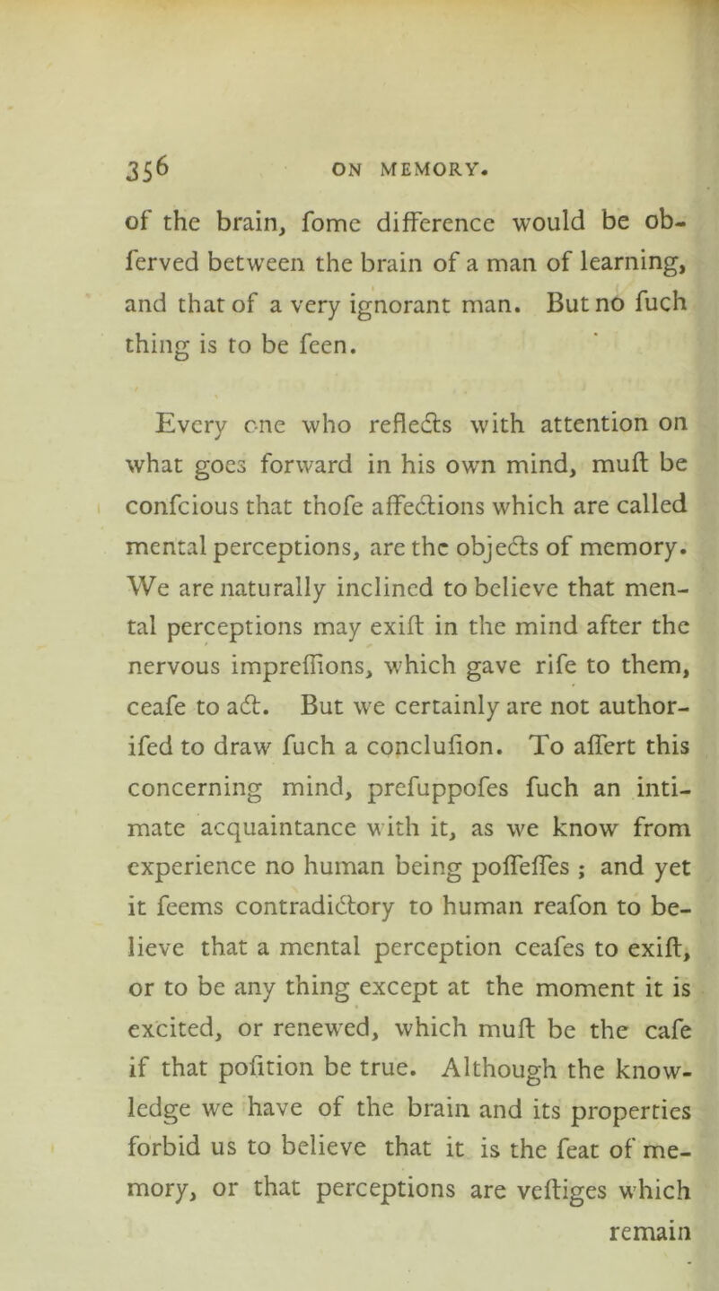 of the brain, fome difference would be ob- ferved between the brain of a man of learning, and that of a very ignorant man. But no fuch thing is to be feen. Every one who refledts with attention on what goes forward in his own mind, muft be confcious that tnofe affections which are called mental perceptions, are the objects of memory. We are naturally inclined to believe that men- tal perceptions may exift in the mind after the ' nervous impreflions, which gave rife to them, ceafe to aCt. But we certainly are not author- ifed to draw fuch a conclufion. To affert this concerning mind, prefuppofes fuch an inti- mate acquaintance with it, as we know from experience no human being poffeffes ; and yet it feems contradictory to human reafon to be- lieve that a mental perception ceafes to exift, or to be any thing except at the moment it is excited, or renewed, which muft be the cafe if that pofition be true. Although the know- ledge we have of the brain and its properties forbid us to believe that it is the feat of me- mory, or that perceptions are veftiges which remain