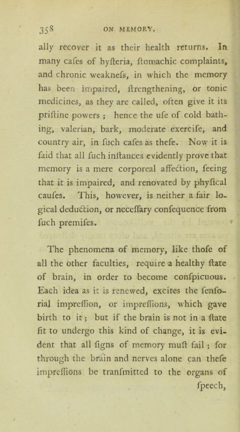 ally recover it as their health returns. In many cafes of hyfteria, ftomachic complaints, and chronic weaknefs, in which the memory has been impaired, ffrengthening, or tonic medicines, as they are called, often give it its priftine powers ; hence the ufe of cold bath- ing, valerian, bark, moderate exercife, and country air, in fuch cafes as thefe. Now it is faid that all fuch inftances evidently prove that memory is a mere corporeal affection, feeing that it is impaired, and renovated by phyfical caufes. This, however, is neither a fair lo- gical deduction, or neceffary confequence from fuch premifes. The phenomena of memory, like thofe of all the other faculties, require a healthy ffate of brain, in order to become confpicuous. Each idea as it is renewed, excites the fenfo- rial imprcffion, or impreffions, which gave birth to it; but if the brain is not in a ffate fit to undergo this kind of change, it is evi- dent that all figns of memory muff fail ; for through the brain and nerves alone can thefe impreffions be tranfmitted to the organs of , fpeech,
