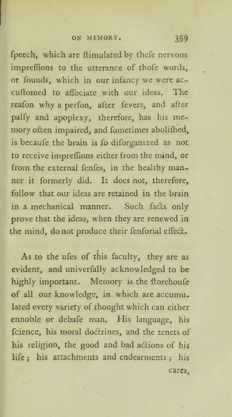 fpeech, which are Simulated by thefe nervous impreffions to the utterance of thofe words, or founds, which in our infancy we were ac- cuftomed to alfociate with our ideas. The reafon why a perfon, after fevers, and after palfy and apoplexy, therefore, has his me- mory often impaired, and fometimes abolilhed, is becaufe the brain is fo diforo-anized as not O to receive imprefiions either from the mind, or from the external fenfes, in the healthy man- ner it formerly did. It does not, therefore, follow that our ideas are retained in the brain in a mechanical manner. Such facts only prove that the ideas, when they are renewed in the mind, do not produce their fenforial effect. % As to the ufes of this faculty, they are as evident, and univerfally acknowledged to be highly important. Memory is the ftorehoufe of all our knowledge, in which are accumu- lated every variety of thought which can either ennoble or debafe man. His language, his fcience, his moral do&rines, and the tenets of his religion, the good and bad adlions of his life ; his attachments and endearments; his cares.