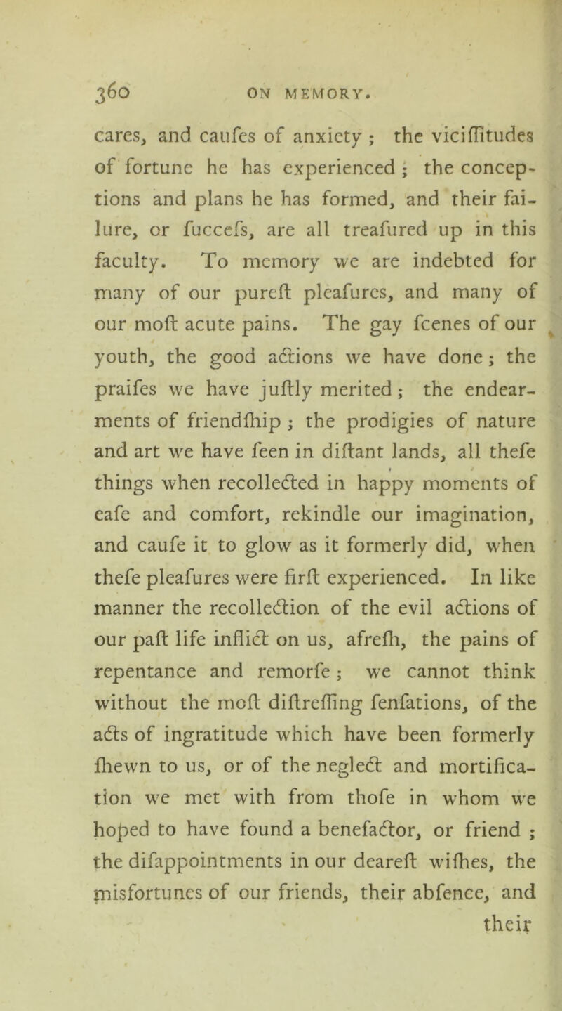 cares, and caufes of anxiety ; the viciflitudes of fortune he has experienced ; the concept tions and plans he has formed, and their fai- lure, or fuccefs, are all treafured up in this faculty. To memory we are indebted for many of our pureft pleafures, and many of our moft acute pains. The gay feenes of our youth, the good aCtions we have done; the praifes we have juftly merited ; the endear- ments of friendfhip ; the prodigies of nature and art we have feen in diftant lands, all thefe things when recollected in happy moments of eafe and comfort, rekindle our imagination, and caufe it to glow as it formerly did, when thefe pleafures were firft experienced. In like manner the recollection of the evil aCtions of our paft life infliCl on us, afrefh, the pains of repentance and remorfe; we cannot think without the moft diftrefling fenfations, of the aCts of ingratitude which have been formerly fhewn to us, or of the negleCt and mortifica- tion we met with from thofe in w’hom we hoped to have found a benefaCtor, or friend ; the difappointments in our deareft wifhes, the misfortunes of our friends, their abfence, and their