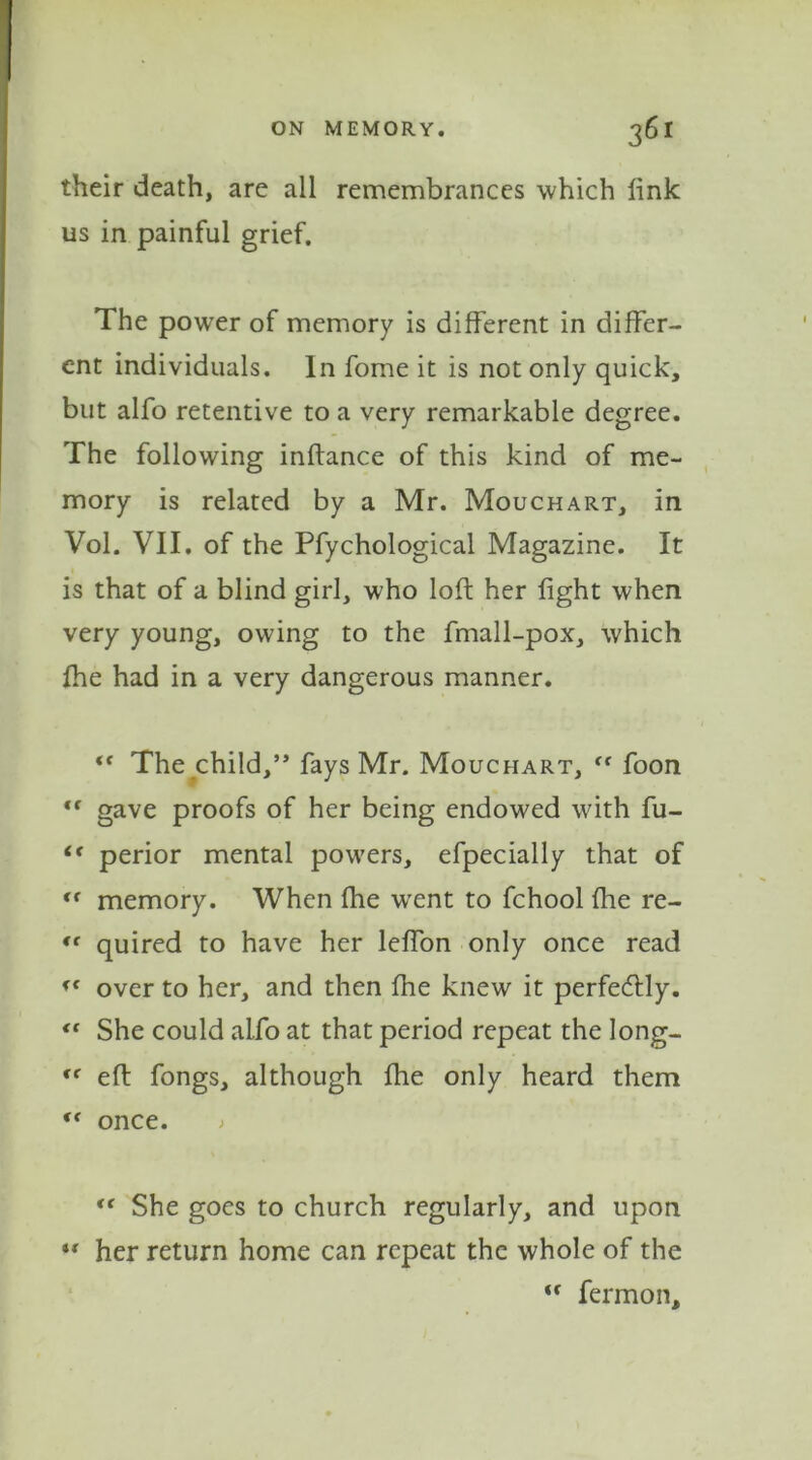 their death, are all remembrances which fink us in painful grief. The power of memory is different in differ- ent individuals. In fome it is not only quick, but alfo retentive to a very remarkable degree. The following inftance of this kind of me- mory is related by a Mr. Mouchart, in Vol. VII. of the Pfychological Magazine. It is that of a blind girl, who loft her fight when very young, owing to the fmall-pox, which {he had in a very dangerous manner. “ The child,” fays Mr. Mouchart, “ foon *f gave proofs of her being endowed with fu- <f perior mental powers, efpecially that of “ memory. When fhe wrent to fchool {he re- “ quired to have her lefton only once read « over to her, and then fhe knew it perfecftly. « She could alfo at that period repeat the Iong- Cf eft fongs, although fhe only heard them f( once. > <e She goes to church regularly, and upon  her return home can repeat the whole of the “ fermon.