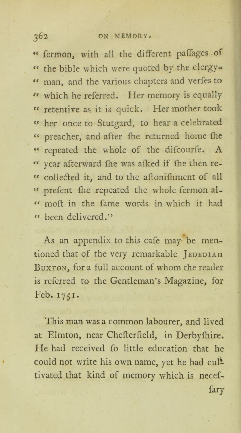 “ fermon, with all the different paffages of “ the bible which were quoted by the clergy- “ man, and the various chapters and verfes to u which he referred. Her memory is equally ct retentive as it is quick. Her mother took <f her once to Stutgard, to hear a celebrated ** preacher, and after fhe returned home (he t( repeated the whole of the difcourfe. A ,c year afterward fine was afked if {he then re- “ collected it, and to the aftonifhment of all “ prefent fhe repeated the whole fermon al- <r moft in the fame words in which it had been delivered.” As an appendix to this cafe may- be men- tioned that of the very remarkable Jedediah Buxton, for a full account of whom the reader is referred to the Gentleman’s Magazine, for Feb. 1751. This man was a common labourer, and lived at Elmton, near Chefterfield, in Derbyfhire. He had received fo little education that he could not write his own name, yet he had cul- tivated that kind of memory which is necef- fary