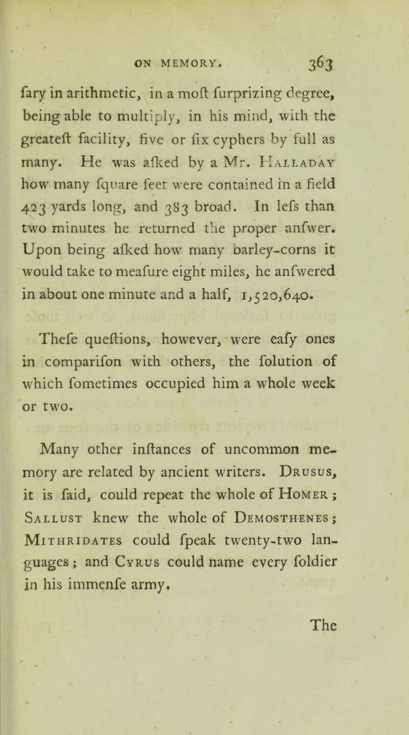 fary in arithmetic, in a mod furprizing degree, being able to multiply, in his mind, with the greateft facility, five or fix cyphers by full as many. He was afked by a Mr. Halladay how many fquare feet were contained in a field 423 yards long, and 383 broad. In lefs than two minutes he returned the proper anfwer. Upon being afked how many barley-corns it would take to meafure eight miles, he anfwered in about one minute and a half, 1,520,640. Thefe queftions, however, were eafy ones in comparifon with others, the folution of which fometimes occupied him a whole week or two. Many other inftances of uncommon me- mory are related by ancient writers. Drusus, it is faid, could repeat the whole of Homer ; Sallust knew the whole of Demosthenes; Mithridates could fpeak twenty-two lan- guages ; and Cyrus could name every foldier in his immenfe army.