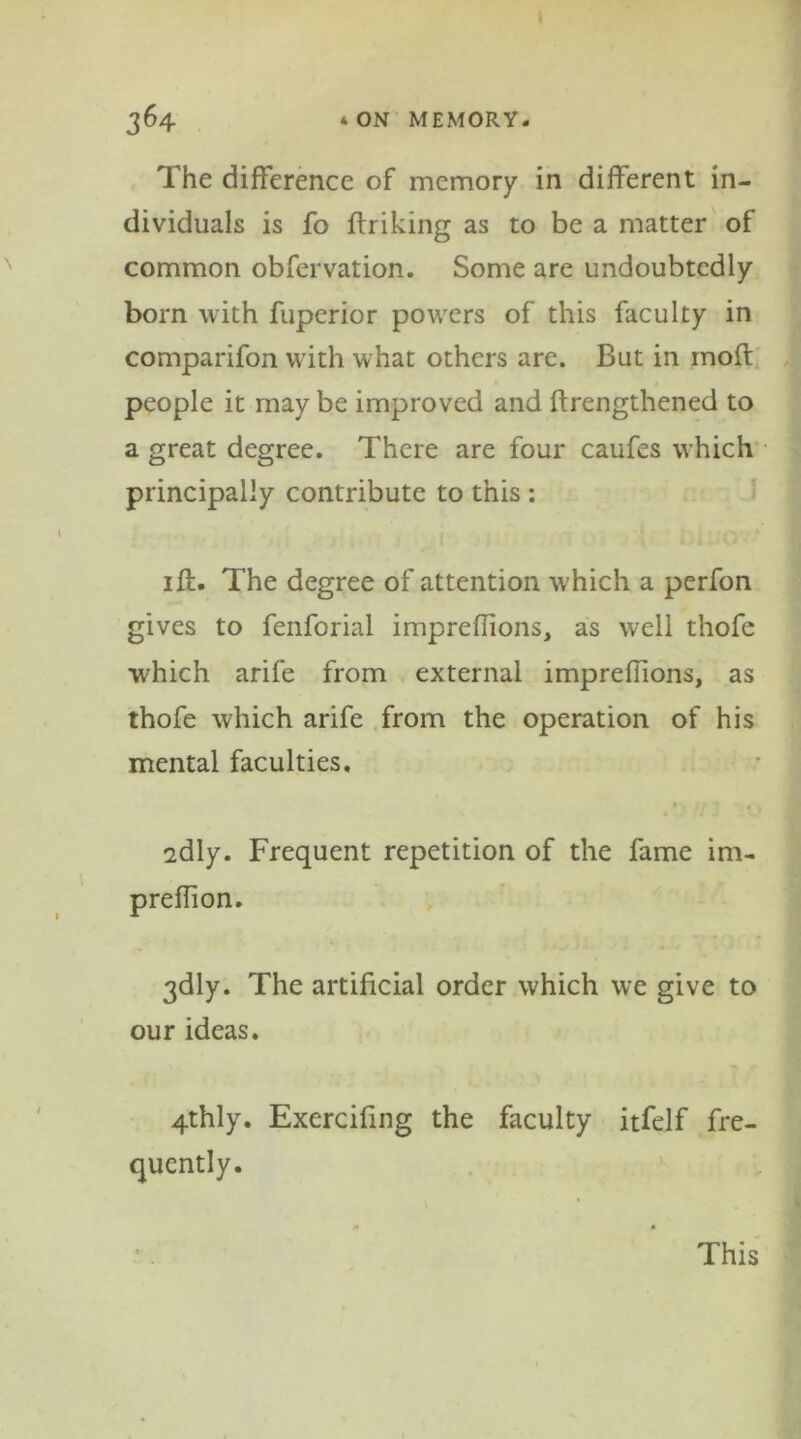 The difference of memory in different in- dividuals is fo ffriking as to be a matter of common obfervation. Some are undoubtedly bom with fuperior powers of this faculty in comparifon with what others are. But in inoft people it may be improved and ftrengthened to a great degree. There are four caufes which principally contribute to this : iff. The degree of attention which a perfon gives to fenforial impreflions, as well thofe which arife from external imprefiions, as thofe which arife from the operation of his mental faculties. sdly. Frequent repetition of the fame im- preffion. 3dly. The artificial order which we give to our ideas. 4thly. Exercifing the faculty itfelf fre- quently. This