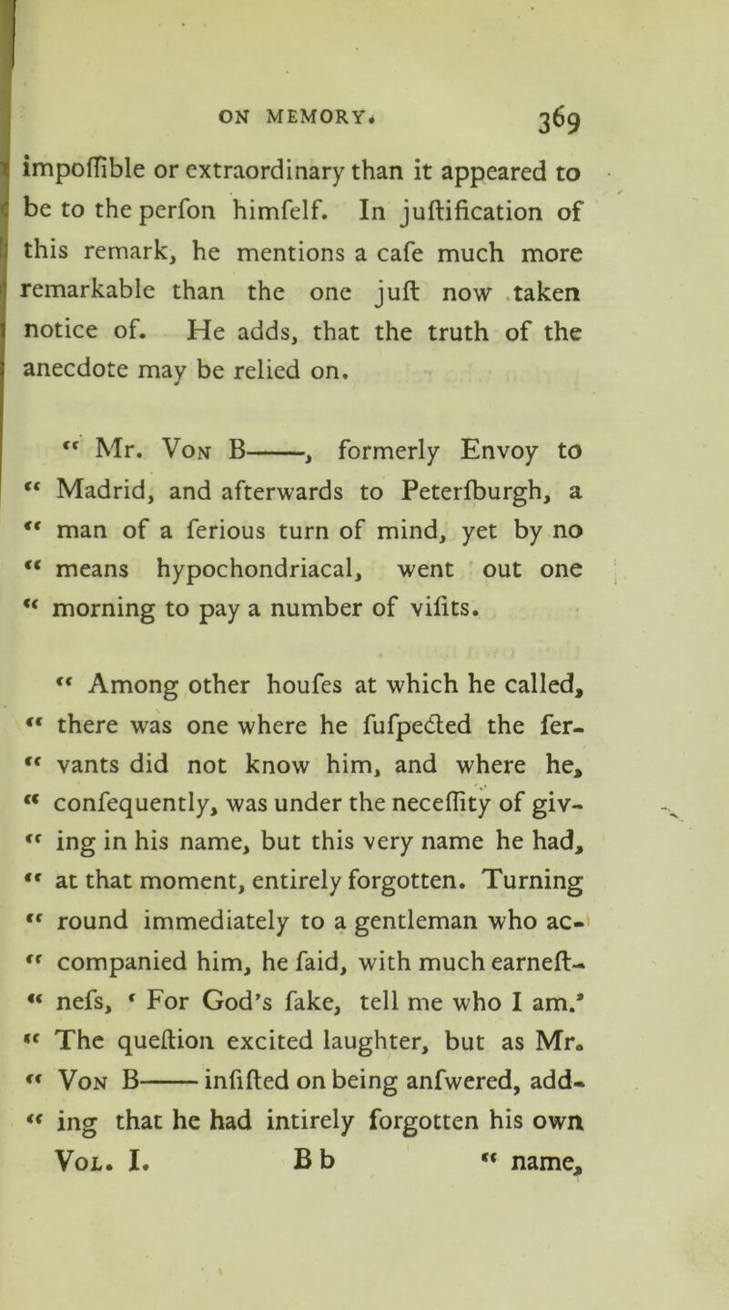 impoflible or extraordinary than it appeared to be to the perfon himfelf. In junification of this remark, he mentions a cafe much more remarkable than the one juft now taken notice of. He adds, that the truth of the anecdote may be relied on, “ Mr. Von B , formerly Envoy to “ Madrid, and afterwards to Peterfburgh, a ** man of a ferious turn of mind, yet by no “ means hypochondriacal, went out one “ morning to pay a number of vifits. “ Among other houfes at which he called, “ there was one where he fufpecfted the fer- “ vants did not know him, and where he, “ confequently, was under the neceftity of giv- <f ing in his name, but this very name he had, tr at that moment, entirely forgotten. Turning cc round immediately to a gentleman who ac- tr companied him, he faid, with much earned:- “ nefs, f For God’s fake, tell me who I am.* «f The queftion excited laughter, but as Mr* (t Von B infilled on being anfwered, add- “ ing that he had intirely forgotten his own Vol. I. Bb “ name.