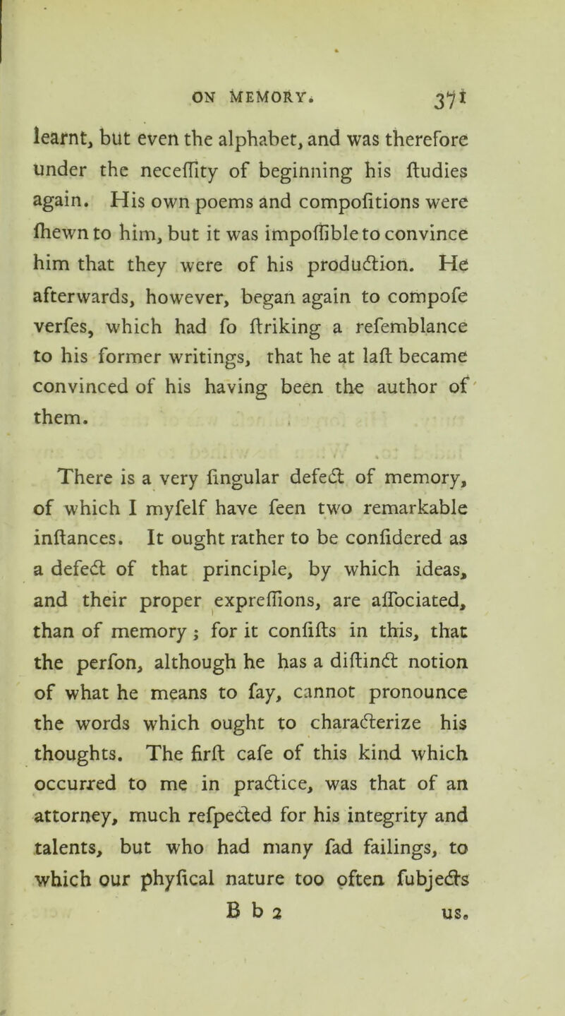 learnt, but even the alphabet, and was therefore under the neceffity of beginning his ftudies again. His own poems and compofitions were fhewnto him, but it was impoflible to convince him that they were of his production. He afterwards, however, began again to compofe verfes, which had fo ftriking a refemblance to his former writings, that he at lalt became convinced of his having been the author of them. There is a very lingular defect of memory, of which I myfelf have feen two remarkable inftances. It ought rather to be conlidered as a defect of that principle, by which ideas, and their proper exprehions, are alfociated, than of memory; for it conlifls in this, that the perfon, although he has a diftinct notion of what he means to fay, cannot pronounce the words which ought to characterize his thoughts. The firft cafe of this kind which occurred to me in practice, was that of an attorney, much refpected for his integrity and talents, but who had many fad failings, to which our phylical nature too often fubjects B b 2 us.