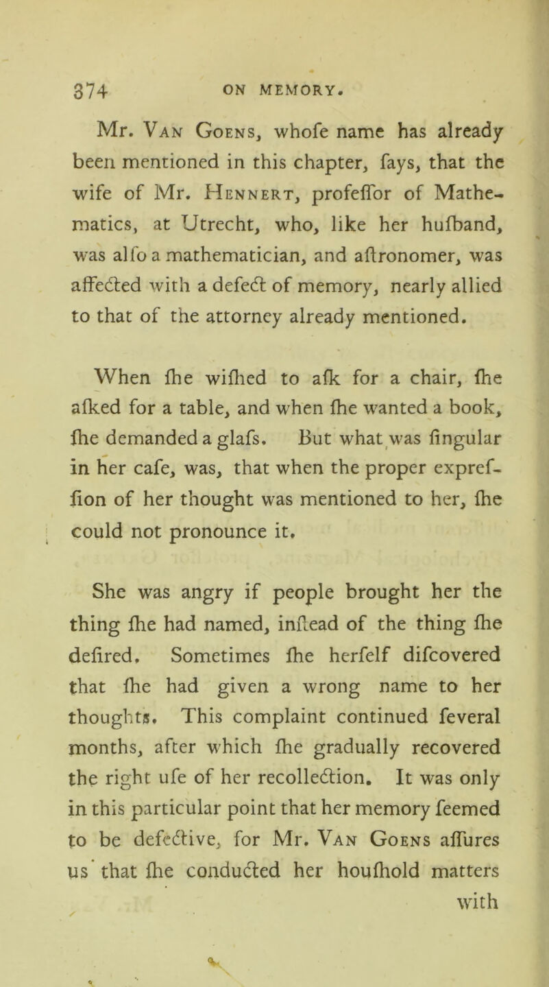 Mr. Van Goens, whofe name has already been mentioned in this chapter, fays, that the wife of Mr. Hennert, profelfor of Mathe- matics, at Utrecht, who, like her hufband, was alfoa mathematician, and aftronomer, was affected with a defeCt of memory, nearly allied to that of the attorney already mentioned. When fhe wifhed to afk for a chair, {he alked for a table, and w'hen fhe wanted a book, fhe demanded a glafs. But what was lingular in her cafe, was, that when the proper expref- fion of her thought was mentioned to her, fhe could not pronounce it. She was angry if people brought her the thing fhe had named, inftead of the thing fhe deiired. Sometimes Ihe herfelf difcovered that {he had given a wrong name to her thoughts. This complaint continued feveral months, after which {he gradually recovered the right ufe of her recollection. It was only in this particular point that her memory feemed to be defective, for Mr. Van Goens affures us that {he conducted her houlhold matters with