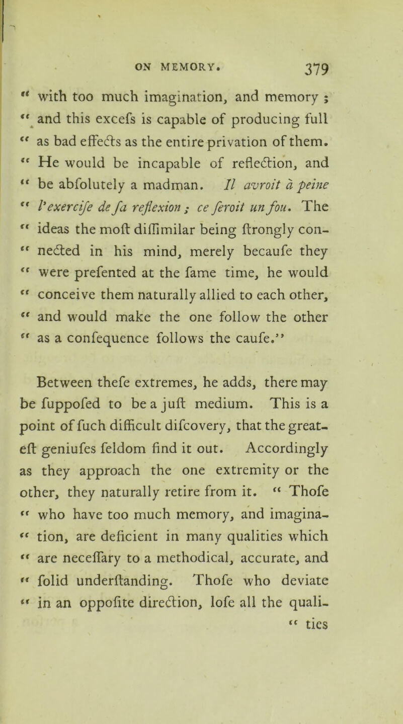  with too much imagination, and memory ; “ and this excefs is capable of producing full “ as bad effects as the entire privation of them. <c He would be incapable of reflection, and ft be abfolutely a madman. II avroit a peine f< Iexercife defa reflexion ; ce feroit un fou. The  ideas the mod diflimilar being ftrongly con- “ neCted in his mind, merely becaufe they “ were prefented at the fame time, he would “ conceive them naturally allied to each other, “ and would make the one follow the other <f as a confequence follows the caufe.” Between thefe extremes, he adds, there may be fuppofed to be a juft medium. This is a point of fuch difficult difcovery, that the great- eft geniufes feldom find it out. Accordingly as they approach the one extremity or the other, they naturally retire from it. “ Thofe “ who have too much memory, and imagina- “ tion, are deficient in many qualities which tf are neceffary to a methodical, accurate, and rc folid underftanding. Thofe who deviate “ in an oppofite direction, lofe all the quali- “ ties