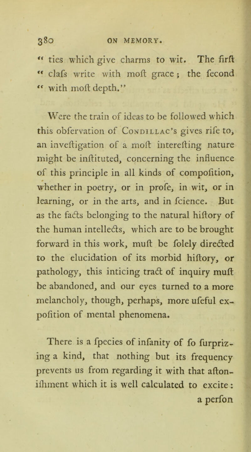  ties which give charms to wit. The firft clafs write with moil grace ; the fecond “ with moft depth.” Were the train of ideas to be followed which this obfervation of Condillac’s gives rife to, an inveftigation of a moll interelting nature might be inftituted, concerning the influence of this principle in all kinds of compofltion, whether in poetry, or in profe, in wit, or in learning, or in the arts, and in fcience. But as the faCts belonging to the natural hiftory of the human intellects, which are to be brought forward in this work, mull be folely directed to the elucidation of its morbid hiftory, or pathology, this inticing traCt of inquiry muft be abandoned, and our eyes turned to a more melancholy, though, perhaps, more ufeful ex- pofition of mental phenomena. There is a fpecies of infanity of fo furpriz- ing a kind, that nothing but its frequency prevents us from regarding it with that afton- ifhment which it is well calculated to excite: a perfon