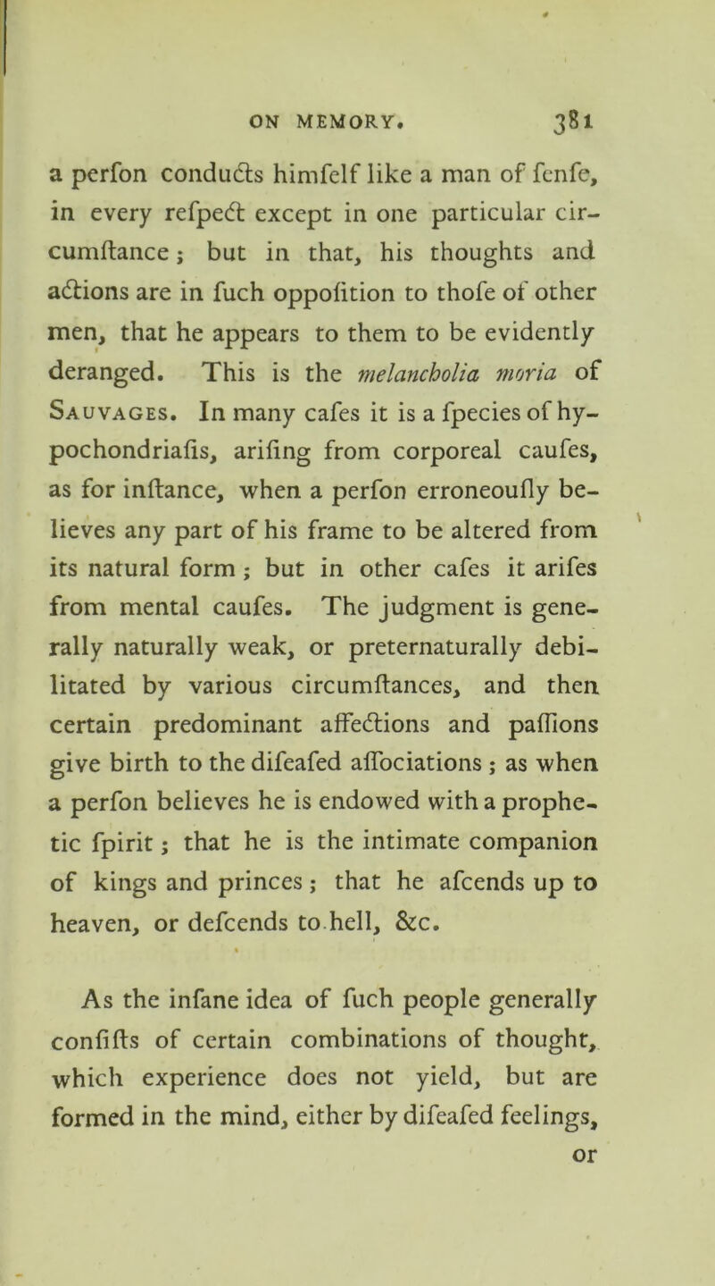 a perfon conducts himfelf like a man of fenfe, in every refped: except in one particular cir- cumftance; but in that, his thoughts and actions are in fuch oppolition to thofe of other men, that he appears to them to be evidently- deranged. This is the melancholia moria of Sauvages. In many cafes it is a fpecies of hy- pochondriacs, arifing from corporeal caufes, as for inftance, when a perfon erroneoufly be- lieves any part of his frame to be altered from its natural form ; but in other cafes it arifes from mental caufes. The judgment is gene- rally naturally weak, or preternaturally debi- litated by various circumftances, and then certain predominant affe&ions and palfions give birth to the difeafed alfociations; as when a perfon believes he is endowed with a prophe- tic fpirit; that he is the intimate companion of kings and princes; that he afcends up to heaven, or defcends to hell, &c. As the infane idea of fuch people generally confifts of certain combinations of thought, which experience does not yield, but are formed in the mind, either by difeafed feelings, or
