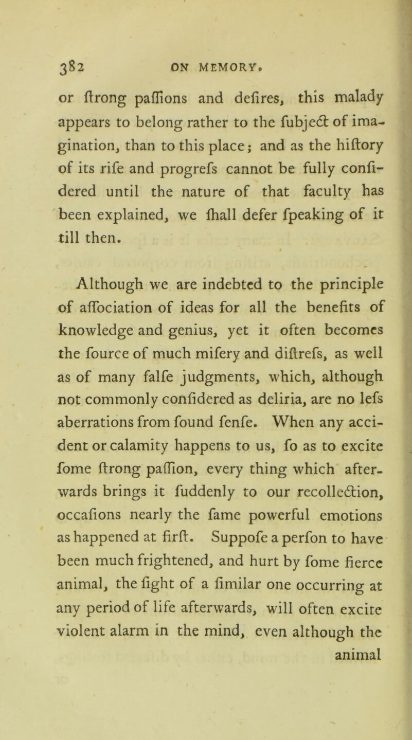or ftrong pafTions and defires, this malady appears to belong rather to the fubjeCt of ima- gination, than to this place,* and as the hiftory of its rife and progrefs cannot be fully confi- dered until the nature of that faculty has been explained, we fhall defer fpeaking of it till then. t Although we are indebted to the principle of affociation of ideas for all the benefits of knowledge and genius, yet it often becomes the fource of much mifery and diftrefs, as well as of many falfe judgments, which, although not commonly confidered as deliria, are no lefs aberrations from found fenfe. When any acci- dent or calamity happens to us, fo as to excite fome ftrong paftion, every thing which after- wards brings it fuddenly to our recollection, occafions nearly the fame powerful emotions as happened at firft. Suppofe a perfon to have been much frightened, and hurt by fome fierce animal, the fight of a fimilar one occurring at any period of life afterwards, will often excite violent alarm in the mind, even although the animal