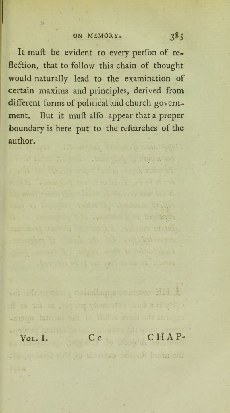 u ON MEMORY. 385 I It mufl: be evident to every perfon of re- flection, that to follow this chain of thought would naturally lead to the examination of certain maxims and principles, derived from different forms of political and church govern- ment. But it mufl: alfo appear that a proper boundary is here put to the refearches of the author. VOL. I. C c CHAP-