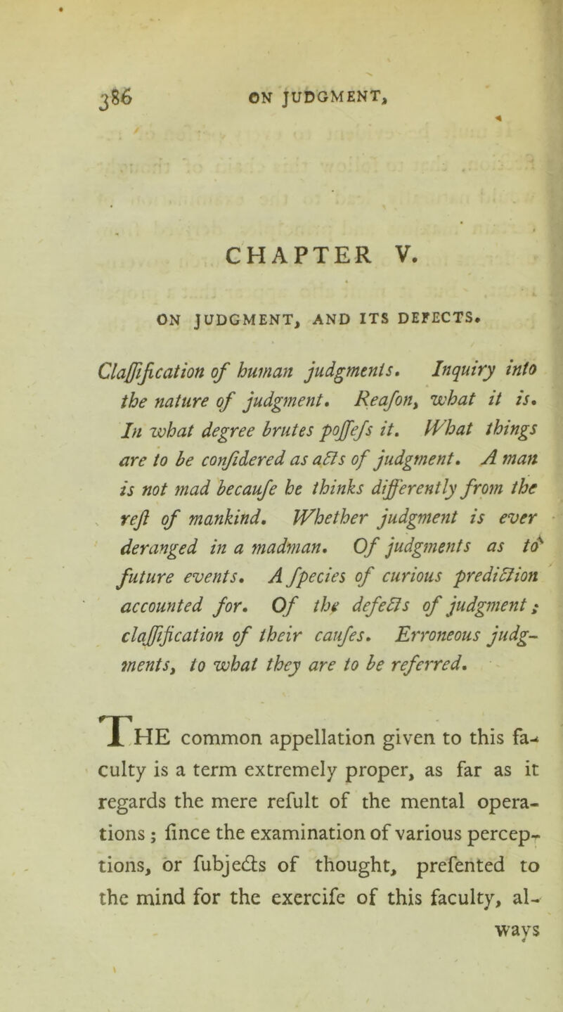 CHAPTER V. ON JUDGMENT, AND ITS DEFECTS* Clarification of human judgments. Inquiry into the nature of judgment. Reafon, what it is. In what degree brutes poffefs it. What things are to be confidered as alls of judgment. A man is not mad becaufe he thinks differently from the rejl of mankind. Whether judgment is ever deranged in a madman. Of judgments as to' future events. A fpecies of curious prediction accounted for. Of the defells of judgment; claffijication of their caufes. Erroneous judg- ments, to what they are to be referred. The common appellation given to this fa- culty is a term extremely proper, as far as it regards the mere refult of the mental opera- tions ; iince the examination of various percep- tions, or fubjedls of thought, prefented to the mind for the excrcife of this faculty, al- wavs