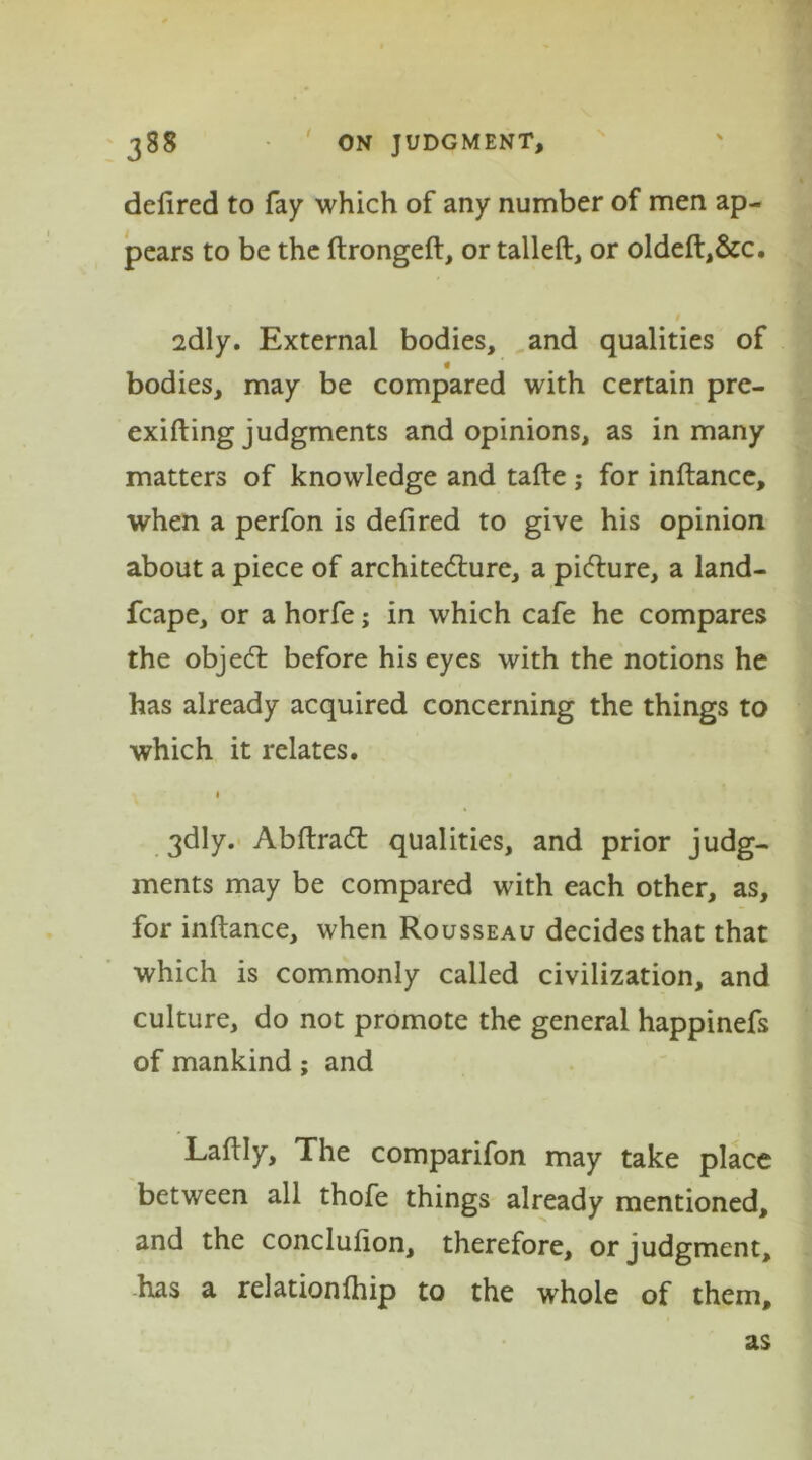 delired to fay which of any number of men ap- pears to be the ftrongeft, or talleft, or oldeft,&c. 2dly. External bodies, and qualities of * bodies, may be compared with certain pre- exifting judgments and opinions, as in many matters of knowledge and tafte ; for inftance, when a perfon is defired to give his opinion about a piece of architecture, a picture, a land- fcape, or a horfe; in which cafe he compares the objeCt before his eyes with the notions he has already acquired concerning the things to which it relates. 1 3dly. AbftraCt qualities, and prior judg- ments may be compared with each other, as, for inftance, when Rousseau decides that that which is commonly called civilization, and culture, do not promote the general happinefs of mankind; and Laftly, The comparifon may take place between all thofe things already mentioned, and the conclufton, therefore, or judgment, has a relationlhip to the whole of them. as