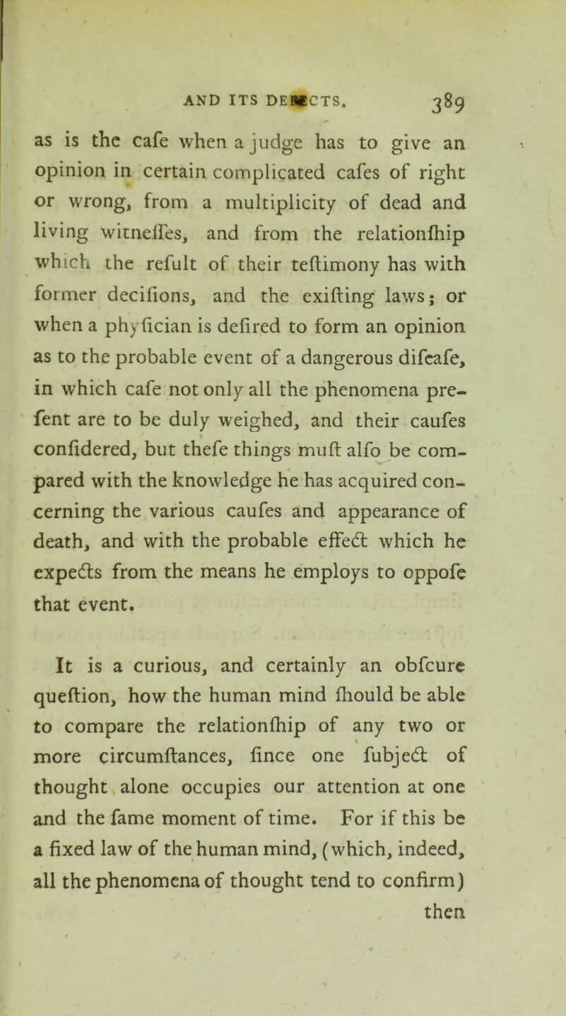 as is the cafe when a judge has to give an opinion in certain complicated cafes of right or wrong, from a multiplicity of dead and living witneifes, and from the relationlhip which the refult of their teflimony has with former decifions, and the exifting laws; or when a phyfician is defired to form an opinion as to the probable event of a dangerous difeafe, in which cafe not only all the phenomena pre- fent are to be duly weighed, and their caufes confidered, but thefe things muft alfo be com- pared with the knowledge he has acquired con- cerning the various caufes and appearance of death, and with the probable effect which he expedts from the means he employs to oppofe that event. It is a curious, and certainly an obfcure queftion, how the human mind fhould be able to compare the relationfhip of any two or % more circumftances, fince one fubjedt of thought alone occupies our attention at one and the fame moment of time. For if this be a fixed law of the human mind, (which, indeed, all the phenomena of thought tend to confirm) then